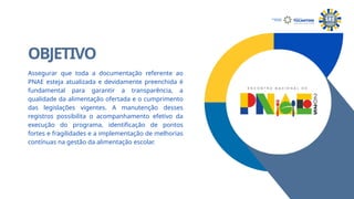 OBJETIVO
Assegurar que toda a documentação referente ao
PNAE esteja atualizada e devidamente preenchida é
fundamental para garantir a transparência, a
qualidade da alimentação ofertada e o cumprimento
das legislações vigentes. A manutenção desses
registros possibilita o acompanhamento efetivo da
execução do programa, identificação de pontos
fortes e fragilidades e a implementação de melhorias
contínuas na gestão da alimentação escolar.
SECRETARIA DA
EDUCAÇÃO
 