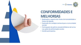 CONFORMIDADESE
MELHORIAS
• Realização e registro dos Testes de Aceitabilidade e
Índice de Adesão.
• Exposição do cardápio semanal para a comunidade
escolar.
• Participação de grêmio estudantil/líderes de turma
nas ações de alimentação escolar.
• Gestão participativa.
SECRETARIA DA
EDUCAÇÃO
 