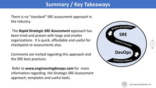 21
Summary / Key Takeaways
There is no “standard” SRE assessment approach in
the industry.
The Rapid Strategic SRE Assessment approach has
been tried and proven with large and smaller
organizations. It is quick, affordable and useful for
checkpoint re-assessments also.
Comments are invited regarding this approach and
the SRE best practices.
Refer to www.engineeringdevops.com for more
information regarding the Strategic SRE Assessment
approach, templates and useful tools.
 