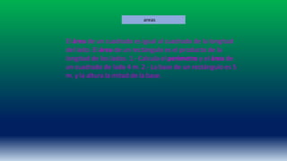 El área de un cuadrado es igual al cuadrado de la longitud
del lado. El área de un rectángulo es el producto de la
longitud de los lados. 1.- Calcula el perímetro y el área de
un cuadrado de lado 4 m. 2.- La base de un rectángulo es 5
m. y la altura la mitad de la base.
areas
