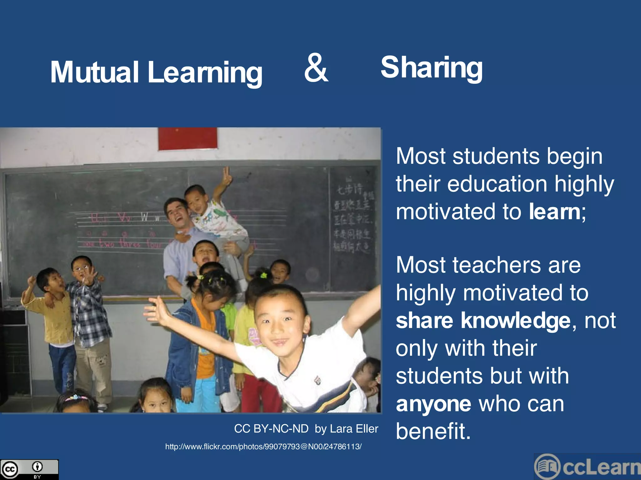Mutual   Learning Sharing & Most students begin their education highly motivated to  learn ; Most teachers are highly motivated to  share knowledge , not only with their students but with  anyone  who can benefit. CC BY-NC-ND  by Lara Eller http://www.flickr.com/photos/99079793@N00/24786113/ 