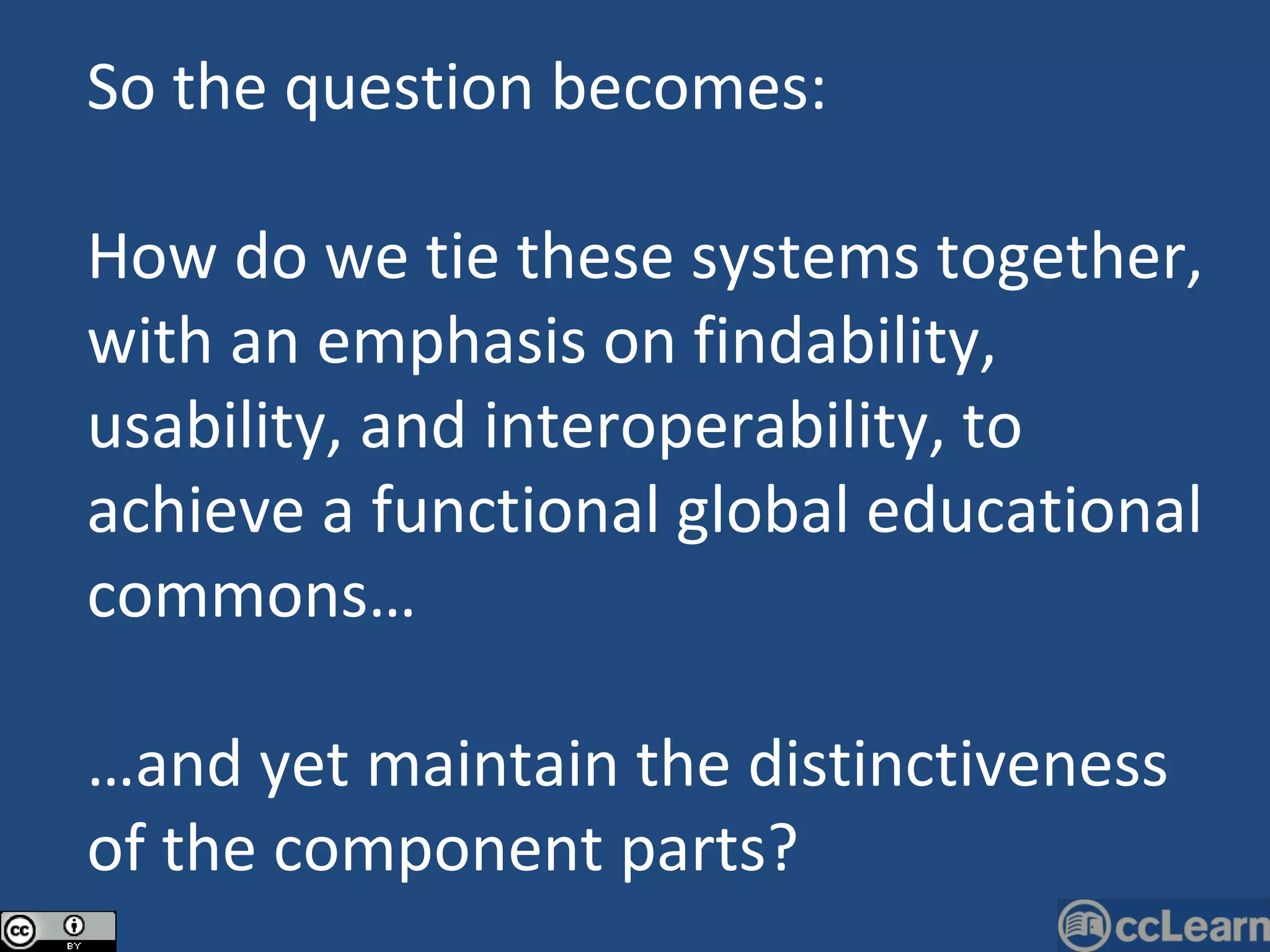 So the question becomes: How do we tie these systems together, with an emphasis on findability, usability, and interoperability, to achieve a functional global educational commons… … and yet maintain the distinctiveness of the component parts? 
