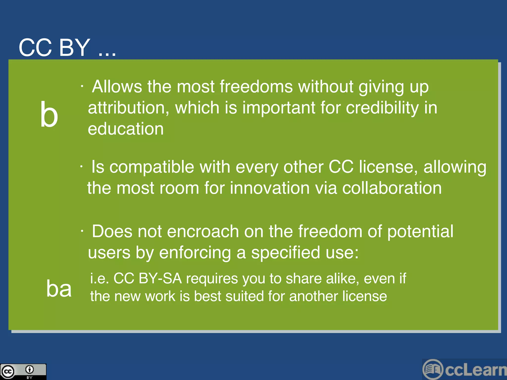CC  BY ... Text •  Allows the most freedoms without giving up  attribution, which is important for credibility in  education •  Is compatible with every other CC license, allowing  the most room for innovation via collaboration b •  Does not encroach on the freedom of potential  users by enforcing a specified use: i.e. CC BY-SA requires you to share alike, even if  the new work is best suited for another license ba 
