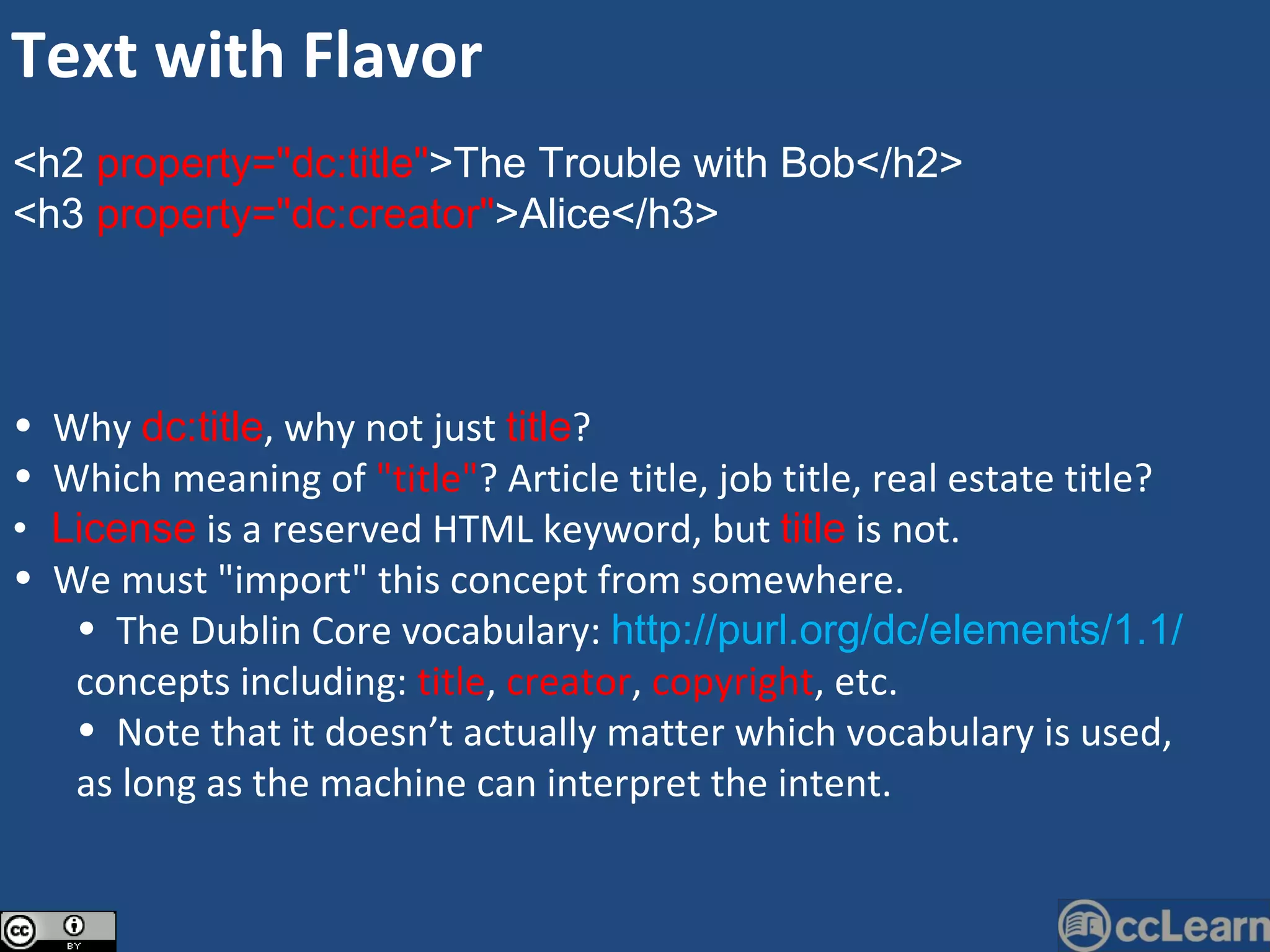 <h2  property=&quot;dc:title&quot; >The Trouble with Bob</h2>  <h3  property=&quot;dc:creator&quot; >Alice</h3>  Why  dc:title , why not just  title ?  Which meaning of  &quot;title&quot; ? Article title, job title, real estate title?  License  is a reserved HTML keyword, but  title  is not.  We must &quot;import&quot; this concept from somewhere.  The Dublin Core vocabulary:  http://purl.org/dc/elements/1.1/ concepts including:  title ,  creator ,  copyright , etc. Note that it doesn’t actually matter which vocabulary is used, as long as the machine can interpret the intent. Text with Flavor 