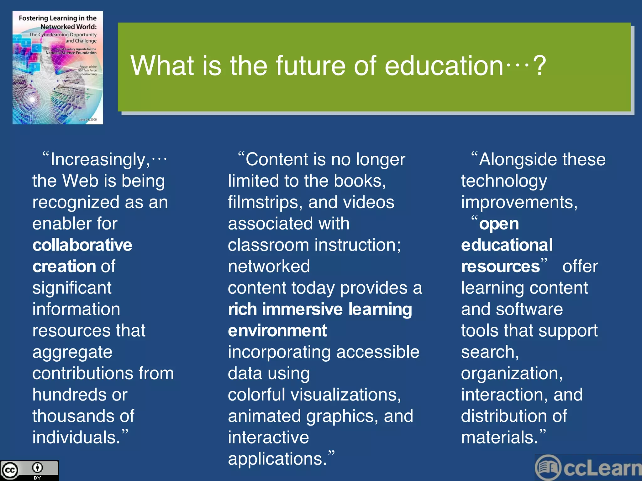 “ Content is no longer limited to the books, filmstrips, and videos associated with classroom instruction; networked content today provides a  rich immersive learning environment  incorporating accessible data using colorful visualizations, animated graphics, and interactive applications.”  “ Alongside these technology improvements, “ open educational resources ” offer learning content and software tools that support search, organization, interaction, and distribution of materials.” “ Increasingly,… the Web is being recognized as an enabler for  collaborative creation  of significant information resources that aggregate contributions from hundreds or thousands of individuals.” What is the future of education…? 
