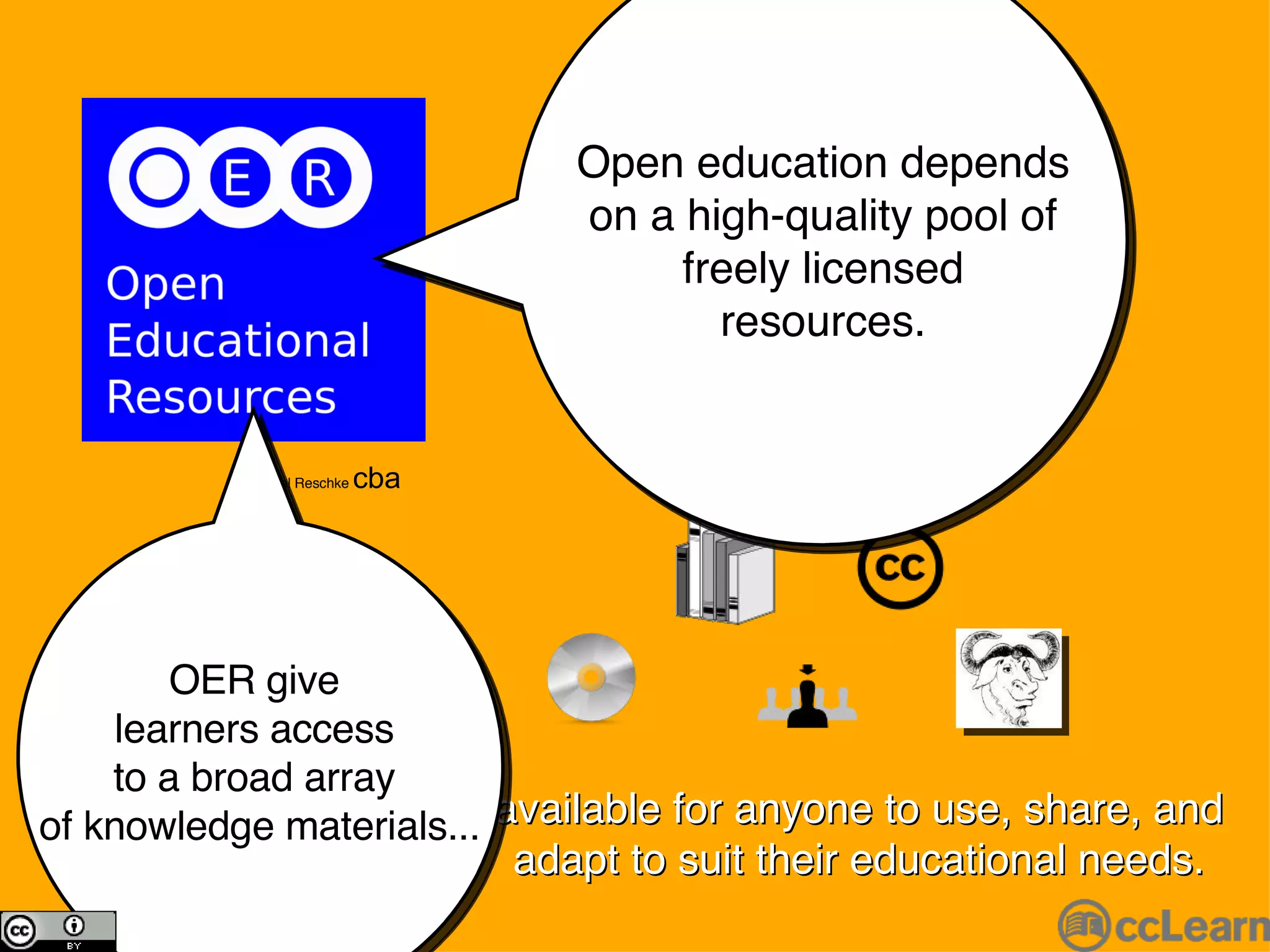 available for anyone to use, share, and adapt to suit their educational needs. Michael Reschke  cba Open education depends on a high-quality pool of freely licensed resources. OER give  learners access  to a broad array  of knowledge materials... 