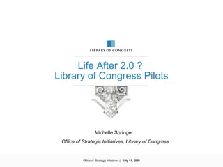 Life After 2.0 ?
Library of Congress Pilots




                    Michelle Springer
 Office of Strategic Initiatives, Library of Congress


           Office of Strategic Initiatives | July 11, 2009
 