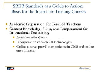 SREB Standards as a Guide to Action:  Basis for the Instructor Training Courses Academic Preparation: for Certified Teachers Content Knowledge, Skills, and Temperament for Instructional Technology Experimentation Course Incorporation of Web 2.0 technologies  Online course: provides experience in CMS and online environment 