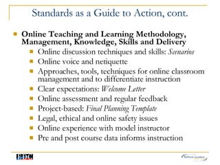 Standards as a Guide to Action, cont. Online Teaching and Learning Methodology, Management, Knowledge, Skills and Delivery Online discussion techniques and skills:  Scenarios  Online voice and netiquette Approaches, tools, techniques for online classroom management and to differentiate instruction Clear expectations:  Welcome Letter Online assessment and regular feedback Project-based:  Final Planning Template   Legal, ethical and online safety issues Online experience with model instructor  Pre and post course data informs instruction 