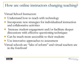 How are online instructors changing teaching? Virtual School Instructors Understand how to teach with technology Incorporate new strategies for individualized instruction and collaborative activities Increase student engagement and/or facilitate deeper discussions with effective questioning techniques Can be much more accessible to their students Use innovative approaches to assessment Virtual schools are “labs of reform” and virtual teachers are in the forefront! 