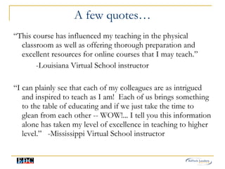 A few quotes… “ This course has influenced my teaching in the physical classroom as well as offering thorough preparation and excellent resources for online courses that I may teach.” -Louisiana Virtual School instructor “ I can plainly see that each of my colleagues are as intrigued and inspired to teach as I am!  Each of us brings something to the table of educating and if we just take the time to glean from each other -- WOW!... I tell you this information alone has taken my level of excellence in teaching to higher level.”  -Mississippi Virtual School instructor 