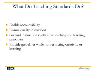 What Do Teaching Standards Do? Enable accountability  Ensure quality instruction  Ground instruction in effective teaching and learning principles Provide guidelines while not restricting creativity or learning 