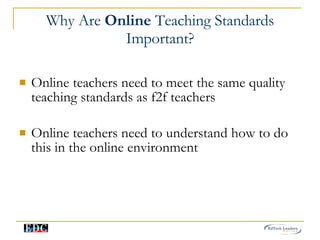 Why Are  Online  Teaching Standards Important? Online teachers need to meet the same quality teaching standards as f2f teachers Online teachers need to understand how to do this in the online environment 