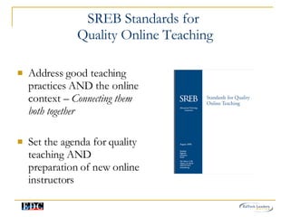 SREB Standards for  Quality Online Teaching Address good teaching practices AND the online context –  Connecting them both together Set the agenda for quality teaching AND preparation of new online instructors 
