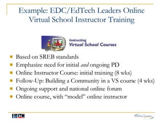 Example: EDC/EdTech Leaders Online Virtual School Instructor Training Based on SREB standards Emphasize need for initial  and  ongoing PD Online Instructor Course: initial training (8 wks) Follow-Up: Building a Community in a VS course (4 wks) Ongoing support and national online forum Online course, with “model” online instructor 