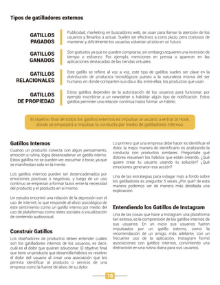 Gatillos Internos
Cuando un producto conecta con algún pensamiento,
emoción o rutina, logra desencadenar un gatillo interno.
Estos gatillos no se pueden ver, escuchar o tocar, ya que
se maniﬁestan solo en la mente.
Los gatillos internos pueden ser desencadenados por
emociones positivas o negativas, y luego de un uso
continuo se empiezan a formar lazos entre la necesidad
del producto y el producto en sí mismo.
Un estudio encontró una relación de la depresión con el
uso de internet, lo que responde al alivio psicológico de
este sentimiento como un gatillo interno por medio del
uso de plataformas como redes sociales o visualización
de contenido audiovisual.
Entendiendo los Gatillos de Instagram
Una de las cosas que hace a Instagram una plataforma
tan exitosa, es la comprensión de los gatillos internos de
sus usuarios. En un inicio sus usuarios fueron
impulsados por un gatillo externo, como la
recomendación de un amigo, más adelante, con un
frecuente uso de la aplicación, Instagram formó
asociaciones con gatillos internos, convirtiendo una
distracción en una rutina diaria para sus usuarios.
Construir Gatillos
Los diseñadores de productos deben entender cuáles
son los gatilladores internos de los usuarios, es decir,
cuál es el dolor que quieren solucionar. El objetivo ﬁnal
que tiene un producto que desarrolla hábitos es resolver
el dolor del usuario al crear una asociación que les
permita identiﬁcar al producto o servicio de una
empresa como la fuente de alivio de su dolor.
Tipos de gatilladores externos
GATILLOS
PAGADOS
GATILLOS
GANADOS
GATILLOS
RELACIONALES
GATILLOS
DE PROPIEDAD
Publicidad, marketing en buscadores web, se usan para llamar la atención de los
usuarios y llevarlos a actuar. Suelen ser efectivos a corto plazo, pero costosos de
mantener y difícilmente los usuarios volverían al sitio en un futuro.
Son gratuitos ya que no pueden comprarse, sin embargo requieren una inversión de
tiempo o esfuerzo. Por ejemplo, menciones en prensa o aparecer en las
aplicaciones destacadas de las tiendas virtuales.
Este gatillo se reﬁere al voz a voz, este tipo de gatillos suelen ser clave en la
distribución de productos tecnológicos puesto a la naturaleza misma del ser
humano, en donde comparten sus día a día, entre ellas, los productos que usan.
Estos gatillos dependen de la autorización de los usuarios para funcionar, por
ejemplo inscribirse a un newsletter o habilitar algún tipo de notiﬁcación. Estos
gatillos permiten una relación continúa hasta formar un hábito.
El objetivo ﬁnal de todos los gatillos externos es impulsar al usuario a entrar al Hook,
donde se empezará a impulsar la conducta por medio de gatilladores internos.
Lo primero que una empresa debe hacer es identiﬁcar el
dolor, la mejor manera de identiﬁcarlo es analizando la
conducta con productos similares. Pregúntate qué
dolores resuelven los hábitos que están creando, ¿Qué
quiere crear tu usuario usando tu solución? ¿Qué
emociones generaron esa acción?
Una de las estrategias para indagar más a fondo sobre
los gatilladores es preguntar 5 veces ¿Por qué? de esta
manera podemos ver de manera más detallada una
explicación.
10
 