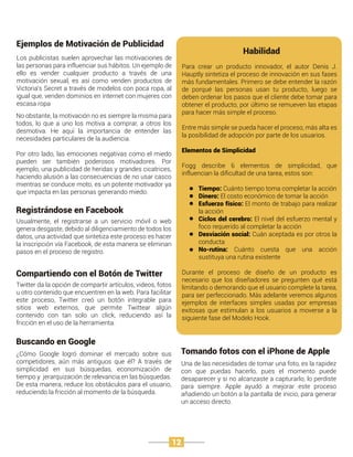 Los publicistas suelen aprovechar las motivaciones de
las personas para influenciar sus hábitos. Un ejemplo de
ello es vender cualquier producto a través de una
motivación sexual, es así como venden productos de
Victoria’s Secret a través de modelos con poca ropa, al
igual que, venden dominios en internet con mujeres con
escasa ropa
Ejemplos de Motivación de Publicidad
Usualmente, el registrarse a un servicio móvil o web
genera desgaste, debido al diligenciamiento de todos los
datos, una actividad que sintetiza este proceso es hacer
la inscripción vía Facebook, de esta manera se eliminan
pasos en el proceso de registro.
Registrándose en Facebook
Twitter da la opción de compartir artículos, videos, fotos
u otro contenido que encuentren en la web. Para facilitar
este proceso, Twitter creó un botón integrable para
sitios web externos, que permite Twittear algún
contenido con tan solo un click, reduciendo así la
fricción en el uso de la herramienta.
Compartiendo con el Botón de Twitter
¿Cómo Google logró dominar el mercado sobre sus
competidores, aún más antiguos que él? A través de
simplicidad en sus búsquedas, economización de
tiempo y jerarquización de relevancia en las búsquedas.
De esta manera, reduce los obstáculos para el usuario,
reduciendo la fricción al momento de la búsqueda.
Buscando en Google
Una de las necesidades de tomar una foto, es la rapidez
con que puedas hacerlo, pues el momento puede
desaparecer y si no alcanzaste a capturarlo, lo perdiste
para siempre. Apple ayudó a mejorar este proceso
añadiendo un botón a la pantalla de inicio, para generar
un acceso directo.
Tomando fotos con el iPhone de Apple
No obstante, la motivación no es siempre la misma para
todos, lo que a uno los motiva a comprar, a otros los
desmotiva. He aquí la importancia de entender las
necesidades particulares de la audiencia.
Por otro lado, las emociones negativas como el miedo
pueden ser también poderosos motivadores. Por
ejemplo, una publicidad de heridas y grandes cicatrices,
haciendo alusión a las consecuencias de no usar casco
mientras se conduce moto, es un potente motivador ya
que impacta en las personas generando miedo.
Para crear un producto innovador, el autor Denis J.
Hauptly sintetiza el proceso de innovación en sus fases
más fundamentales. Primero se debe entender la razón
de porqué las personas usan tu producto, luego se
deben ordenar los pasos que el cliente debe tomar para
obtener el producto, por último se remueven las etapas
para hacer más simple el proceso.
Entre más simple se pueda hacer el proceso, más alta es
la posibilidad de adopción por parte de los usuarios.
Elementos de Simplicidad
Fogg describe 6 elementos de simplicidad, que
influencian la diﬁcultad de una tarea, estos son:
Tiempo: Cuánto tiempo toma completar la acción
Dinero: El costo económico de tomar la acción
Esfuerzo físico: El monto de trabajo para realizar
la acción
Ciclos del cerebro: El nivel del esfuerzo mental y
foco requerido al completar la acción
Desviación social: Cuán aceptada es por otros la
conducta
No-rutina: Cuánto cuesta que una acción
sustituya una rutina existente
Durante el proceso de diseño de un producto es
necesario que los diseñadores se pregunten qué está
limitando o demorando que el usuario complete la tarea,
para ser perfeccionado. Más adelante veremos algunos
ejemplos de interfaces simples usadas por empresas
exitosas que estimulan a los usuarios a moverse a la
siguiente fase del Modelo Hook.
Habilidad
12
 