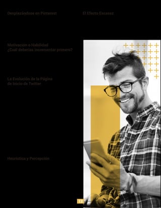 El truco en la navegación de Pinterest, está en el scroll
eterno, donde se puede encontrar más contenido, sin
necesidad de hacer click para acceder a otras páginas
de la plataforma. De esta manera, el usuario estará
consumiendo sin esfuerzos adicionales.
Desplazándose en Pinterest
En 1975 los investigadores Worchel Lee y Adewole
quisieron estudiar la percepción de las personas sobre
galletas si estás reposaban en dos vasos iguales, pero
con diferente cantidad de galletas. El resultado arrojó
que los participantes evaluaron mejor el vaso que tenía
una menor cantidad de galletas.
El Efecto Escasez
Una de las prioridades para el funcionamiento del
modelo de Conducta de Fogg es la habilidad, pues
influenciar conductas reduciendo el esfuerzo requerido
para lograr una acción es más efectivo que incrementar
el deseo por hacer algo.
Motivación o Habilidad
¿Cuál deberías incrementar primero?
Aún cuando hay modelos de conducta humana que
funcionan muy bien, estos son tendencias, no absolutos.
Esto quiere decir que hay excepciones que arrojan
resultados sorprendentes aún cuando no siguen el
modelo.
Heurística y Percepción
En un inicio, en el 2009, Twitter tenía una interfaz muy
cargada, con múltiples focos de atención, lo que
diﬁcultaba el entendimiento de la plataforma para los
nuevos usuarios. Un año después Twitter resumió su
página de inicio en “Comparte y descubre lo que estás
pensando”, esta acción, generó que los usuarios
buscaran en la plataforma, pero este no era el objetivo
de los diseñadores de la aplicación. Posteriormente, la
administración de Twitter se enfocó en conocer a los
usuarios tempranos y cómo ellos estarían más
motivados para formar un hábito. Luego, se hizo un
cambio que generó aún más simplicidad en la interfaz,
con el llado “Encuentra lo que está pasando, ahora
mismo, con la gente y organizaciones que tú quieres.” En
el 2012 Twitter descubrió que la importancia no está en
que los usuarios conozcan el servicio, sino que llevarlos
a registrarse y seguir otras personas es lo que más
compromiso genera.
La Evolución de la Página
de Inicio de Twitter
13
 