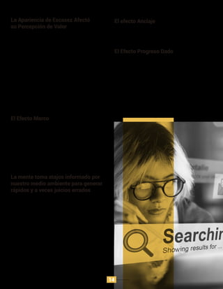 El contexto siempre forma la percepción. El valor del
producto cambia si el contexto que lo rodea no impulsa
su status quo. Por ejemplo, un músico de talla mundial
que suele vender millones de entradas, decidió hacer un
concierto en una estación de metro, hubo pocos
asistentes. y su música no fue apreciada por quienes
recorrían la estación, pues pasaban por desapercibido
que tenían cerca a uno de los mejores músicos a nivel
mundial.
El Efecto Marco
A menudo los carteles de promoción están en la tienda
para incentivar las ganancias aún cuando hay mejores
opciones que no están siendo promocionadas.
El efecto Anclaje
Las tarjetas perforadas que usan las empresas, para
incentivar la compra o uso de sus productos, es una
estrategia usada para generar mayor frecuencia en el
uso del producto. No obstante, los clientes responden
bien a esta estrategia cuando son ellos mismos quien
completan la secuencia de perforación, según estudios,
si la tarjeta ya está perforada, aunque represente una
ganancia para el cliente, incentiva menos la frecuencia
de uso de producto que una tarjeta completa.
El estudio demuestra el efecto progreso dado,
incrementa la motivación ya que la gente cree que ellos
tienen menor distancia para alcanzar el objetivo.
El Efecto Progreso Dado
La heurística del efecto no solo influencia conductas,
sino cambia cómo nuestros cerebros perciben el placer.
En un estudio que se hizo en el 2007, se dio a probar a
los participantes vino y se les informó sobre su costo. La
mayoría de participantes coincidieron en que entre más
caro era el valor del vino, mejor sabor tenía, y así mismo
lo interpretó su cerebro, no obstante, todas las pruebas
fueron llevadas a cabo con el mismo vino.
La mente toma atajos informado por
nuestro medio ambiente para generar
rápidos y a veces juicios errados
Después de revisar los resultados de valor sobre los dos
vasos de galletas, se llega a la conclusión que el vaso
con dos galletas transmite valor, aunque este valor es
irrelevante, puesto que los dos vasos contienen las
mismas galletas.
Posteriormente, en la misma prueba se analizó en los
participantes su percepción de las galletas si se
aumentaba la cantidad en el vaso con menor galletas, y
se disminuía la cantidad en el vaso con más galletas. La
prueba fue consistente en que la caliﬁcación más alta la
obtuvo el vaso con menor cantidad de galletas ﬁnal. En
conclusión, el valor percibido de un producto puede
decrecer si comienza como escaso y luego se hace
abundante. Un ejemplo de ello es el manejo del stock de
Amazon para la venta de sus productos.
La Apariencia de Escasez Afectó
su Percepción de Valor
14
 