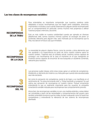 Las tres clases de recompensas variables:
RECOMPENSAS
DE LA TRIBU
1
Para entenderlas es importante comprender que nuestros cerebros están
adaptados a buscar recompensas que nos hagan sentir aceptados, atractivos,
importantes e incluidos y que cuando observamos a alguien siendo recompensado
por un comportamiento en particular, somos muchos más propensos a alterar
nuestras propias creencias y acciones.
Esto es más visible en nuestra cotidianidad cuando por ejemplo en diversas
plataformas web, somos nosotros mismos quienes se encargan de poner un
contenido relevante para alguien más, esto motivado por la recompensa que la
tribu nos dará en el futuro casi que inmediato.
3RECOMPENSAS
DEL YO
Las personas suelen desear, entre otras cosas, ganar un sentido de competencia.
Añadiendo un elemento de misterio a su meta para que cuando esta sea alcanzada
sea más excitante.
Así como la sensación de competencia, existe la de logro y se maniﬁesta en el
sentimiento de “Ya estoy terminando esto” y “Estoy haciendo un progreso” lo cual
calma esa sensación de recompensa en nuestro interior. Porque únicamente
entendiendo lo que es realmente importante para los usuarios, la compañía
conectará la variable indicada para recompensar ese comportamiento previsto.
Ahora bien, las recompensas variables no son una medida estándar y estas deben
ser concebidas a partir de las necesidades y comportamientos del usuario, pero
también entendido el entorno que los rodea, es decir evaluando como lo hacen los
competidores y entendiendo la relevancia de ese sistema de recompensas
planteado.
2RECOMPENSAS
DE LA CAZA
La necesidad de adquirir objetos físicos, como la comida u otros elementos que
nos ayudarán a la supervivencia es parte de cómo nuestro sistema opera en
nuestro cerebro. Trayendo esto al contexto actual, nosotros somos capaces de
conseguir una recompensa de la caza al momento en el que navegando en
Pinterest somos capaces de encontrar de esa búsqueda un excelente contenido,
relevante para nosotros.
16
 