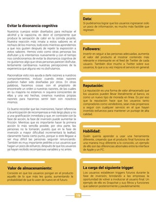 Consiste en que los usuarios pongan en el producto
aquello de lo que más les gusta, aumentando la
probabilidad de que lo usen de nuevo en el futuro.
Valor de almacenamiento:
Si pudiéramos lograr que los usuarios ingresaran solo
un poco de información, es mucho más factible que
regresen.
Data:
Invertir en seguir a las personas adecuadas, aumenta
el valor del producto al mostrar contenido más
relevante e interesante en el feed de Twitter de cada
usuario. También dice mucho a Twitter sobre sus
usuarios, lo que a su vez mejora el servicio en general.
Followers:
La reputación es una forma de valor almacenado que
los usuarios pueden llevar literalmente al banco, es
como un nuevo tipo de moneda en línea. Es por eso
que la reputación hace que los usuarios tanto
compradores como vendedores, sean más propensos
a seguir con cualquier servicio en el que hayan
invertido esfuerzos para mantener un puntaje de alta
calidad.
Reputación:
Quién querría aprender a usar una herramienta
diferente, creyendo que el producto ﬁnal funciona de
una manera muy diferente a lo conocido, un ejemplo
de ello son las diferencias abismales entre la interface
de Apple y un PC.
Habilidad:
Los usuarios establecen triggers futuros durante la
fase de inversión, brindando a las empresas la
oportunidad de volver a involucrar al usuario ﬁnal. Un
ejemplo de ello es Snapchat y sus ﬁltros y funciones
que salieron posteriormente y paulatinamente.
La carga del siguiente trigger:
Nuestros cuerpos están diseñados para rechazar el
alcohol y la capsicina, es decir el componente que
produce la sensación de calor en la comida picante,
Nuestra reacción más innata a estos sabores es el
rechazo de los mismos, todo esto mientras aprendemos
a que nos gusten después de repetir la exposición a
estos sabores. Hemos visto como otras personas los
disfrutan y lo intentamos nuevamente y con el tiempo
nos condicionamos de evitar la disonancia cognitiva de
no gustarnos algo que otras personas parecen disfrutar,
lentamente cambiamos nuestras percepciones de la
experiencia que alguna vez no disfrutamos.
Racionalizar esto nos ayuda a darle razones a nuestros
comportamientos, incluso cuando estas razones
pudieron haber sido diseñadas por otros. En otras
palabras, hacemos cosas con el propósito de
encontrarle un orden a nuestras razones, de las cuales
en su mayoría no estamos ni siquiera conscientes de
ellas y una vez hechas, creamos nuestras propias
razones para hacernos sentir bien con nosotros
mismos.
Es bueno recordar que las inversiones, hacen referencia
a la anticipación de recompensas a más largo plazo y no
a una gratiﬁcación inmediata y que, en contraste con la
fase de acción, la fase de inversión puede aumentar la
fricción. Mientras que es importante hacer la primera
acción lo más sencilla posible, por otra parte, las
personas no la tomarán, puesto que en la fase de
inversión a mayor diﬁcultad incrementará la lealtad,
claramente hasta cierto punto, porque si este llegase a
ser muy difícil las personas seguirán renunciando.
También es muy importante pedirles a tus usuarios que
hagan un poco de esfuerzo, después de que los usuarios
ya hayan recibido recompensas variables y no antes.
Evitar la disonancia cognitiva
19
 
