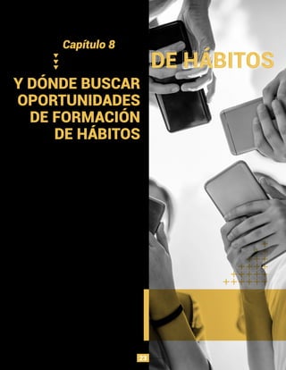 Y DÓNDE BUSCAR
OPORTUNIDADES
DE FORMACIÓN
DE HÁBITOS
El modelo Hook puede ser una herramienta útil para
ﬁltrar malas ideas con un bajo potencial de hábito, así
como un marco para identiﬁcar el margen de mejora en
los productos existentes.
Cuando las tecnologías son nuevas, las personas a
menudo son escépticas. Los viejos hábitos son difíciles
y pocas personas tienen la previsión de ver cómo las
nuevas innovaciones eventualmente cambiarán sus
rutinas. Sin embargo, al observar a los primeros usuarios
que ya han desarrollado comportamientos incipientes,
los emprendedores y diseñadores pueden identiﬁcar
casos de uso de nicho, que pueden tomarse de manera
generalizada, dondequiera que las nuevas tecnologías
de repente hacen un comportamiento más fácil, nacen
nuevas posibilidades.
Una profusión de cambios en la interfaz están a solo
unos años de distancia. Las tecnologías portátiles como
Google Glass, las gafas de realidad virtual Oculus Rift y el
reloj inteligente Pebble prometen cambiar la forma en
que los usuarios interactúan con los mundos real y
digital.
Capítulo 8
PRUEBA DE HÁBITOS
23
 
