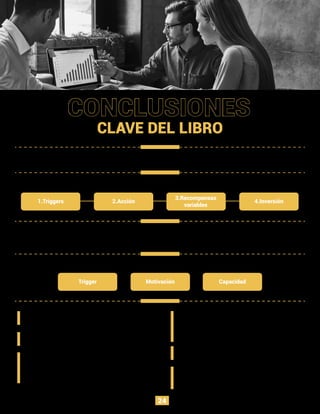 Las empresas que aprovechan el poder de los productos que crean
hábitos, tienen una gran ventaja sobre las que no lo hacen.
Se necesitan triggers externos para formar hábitos, pero estos se
vuelven internos en el proceso y no se necesitan más adelante.
El diseñador debe asegurarse de permitir que el usuario
tome medidas haciéndolo más fácil de lo que piensa.
La recompensa debe tener un elemento variable para
que el usuario regrese por más.
El ciclo de Hook se completa y forma un nuevo hábito
una vez que el usuario realizó una inversión
signiﬁcativa en los productos que harán que su uso sea
fácil de racionalizar.
El ciclo de Hook está construido en cuatro pasos pricipales:
Se necesitan tres cosas para la acción.
CONCLUSIONES
CLAVE DEL LIBRO
1.Triggers
Trigger Motivación Capacidad
2.Acción
3.Recompensas
variables
4.Inversión
Si bien el usuario siempre tiene el poder de dejar de
fumar, un número signiﬁcativo de personas
desarrolla adicciones poco saludables a los
productos que crean hábito.
Un hábito es realmente adoptado cuando ocurre
diariamente.
Lo que hemos visto es solo el comienzo. Las
nuevas tecnologías abren un gran espacio para
nuevos productos que crean hábitos.
24
 