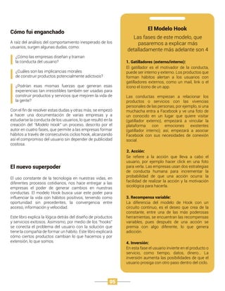 Cómo fui enganchado
El nuevo superpoder
A raíz del análisis del comportamiento inesperado de los
usuarios, surgen algunas dudas, como:
¿Cómo las empresas diseñan y traman
la conducta del usuario?
¿Cuáles son las implicancias morales
de construir productos potencialmente adictivos?
¿Podrían esas mismas fuerzas que generan esas
experiencias tan irresistibles también ser usadas para
construir productos y servicios que mejoren la vida de
la gente?
Con el ﬁn de resolver estas dudas y otras más, se empezó
a hacer una documentación de varias empresas y a
estudiarse la conducta de los usuarios, lo que resultó en la
creación del “Modelo Hook” un proceso, descrito por el
autor en cuatro fases, que permite a las empresas formar
hábitos a través de consecutivos ciclos hook, alcanzando
así el compromiso del usuario sin depender de publicidad
costosa.
El uso constante de la tecnología en nuestras vidas, en
diferentes procesos cotidianos, nos hace entregar a las
empresas el poder de generar cambios en nuestras
conductas. El modelo Hook busca usar este poder para
influenciar la vida con hábitos positivos, teniendo como
oportunidad sin precedentes, la convergencia entre
acceso, información y velocidad.
Este libro explica la lógica detrás del diseño de productos
y servicios exitosos. Asimismo, por medio de los “hooks”
se conecta el problema del usuario con la solución que
tiene la compañía de formar un hábito. Este libro explicará
cómo ciertos productos cambian lo que hacemos y por
extensión, lo que somos.
El Modelo Hook
1. Gatilladores (externo/interno):
Las fases de este modelo, que
pasaremos a explicar más
detalladamente más adelante son 4
El gatillador es el motivador de la conducta,
puede ser interno y externo. Los productos que
forman hábitos alertan a los usuarios con
gatilladores externos, como un mail, link o el
ícono el ícono de un app.
Las conductas empiezan a relacionar los
productos o servicios con las vivencias
personales de las personas, por ejemplo, si una
muchacha entra a Facebook y ve una foto de
un conocido en un lugar que quiere visitar
(gatillador externo), empezará a vincular la
plataforma con emociones existentes
(gatillador interno); así, empezará a asociar
Facebook con sus necesidades de conexión
social.
2. Acción:
Se reﬁere a la acción que lleva a cabo el
usuario, por ejemplo hacer click en una foto
para verla. Las empresas usan dos estrategias
de conducta humana para incrementar la
probabilidad de que una acción ocurra: la
facilidad de realizar la acción y la motivación
sicológica para hacerla.
3. Recompensa variable:
La diferencia del modelo de Hook con un
circuito continuo, es el deseo que crea de la
constante, entre una de las más poderosas
herramientas, se encuentran las recompensas
variables, pues después de una acción se
premia con algo diferente, lo que genera
adicción.
4. Inversión:
En esta fase el usuario invierte en el producto o
servicio, como tiempo, datos, dinero… La
inversión aumenta las posibilidades de que el
usuario prosiga con otro paso dentro del ciclo.
05
 