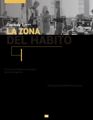 LA ZONA
Capítulo 1
DEL HÁBITO
Por qué los hábitos son buenos
para los negocios
Si se puede influenciar nuestras conductas, y se generan
acciones diarias a raíz de ello, las empresas pueden usar
este poder para afectar de manera positiva a los
usuarios para fortalecer sus líneas de negocio.
El objetivo es influenciar a los clientes para que usen el
producto sin recurrir a gatillos externos, como la
publicidad y las promociones. Sin embargo, el análisis
de este libro no explica una medida que pueda ser
aplicada en cualquier negocio o industria, lo ideal es que
los emprendedores analicen cómo los hábitos de los
usuarios impactan sus modelos de negocio y objetivos
particulares. Adicionalmente, este libro se centra en
negocios que requieran de constante generación de
compromiso del usuario, y necesitan construir hábitos.
Entregando flexibilidad de precios
A medida que el cliente genera rutinas alrededor del
producto, se hacen menos sensitivos al precio. Por
ejemplo, en la industria de los videojuegos, los
desarrolladores no cobran dinero desde el inicio de la
experiencia, por el contrario, esperan que el usuario se
enganche y juegue de manera habitual para empezar a
hacer cobros, de esta manera la inversión en el
videojuego está más asegurada.
Los neurocientíﬁcos otorgan la atención focalizada del cerebro y el aprendizaje de
conductas complejas a los hábitos, puesto que de manera automática el cuerpo
reacciona a los estímulos, según como se haya construido el hábito, es así como el
cerebro toma atajos que proveen una solución a cualquier situación que encuentre.
Cuando una conducta ocurre sin ningún propósito consciente, es una respuesta
automática a una señal.
Fomentar los hábitos en los consumidores es un camino
efectivo para incrementar el valor de la empresa y
manejar en gran forma el valor del ciclo de vida del
cliente (CLTV). El CLTV es el monto del dinero gastado
por cliente antes de ser capturado por un competidor.
06
 