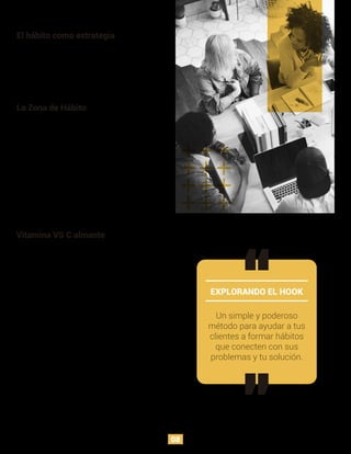 El hábito como estrategia
Para que el usuario pueda generar un hábito, es
necesario que vea en la solución un aumento de placer y
reducción de dolor. No siempre los procesos terminan
en un cierre de venta, sin embargo, la lealtad que se
genera a raíz de estas interacciones, aumenta las
probabilidades de que el usuario adquiera el producto en
un futuro.
Un simple y poderoso
método para ayudar a tus
clientes a formar hábitos
que conecten con sus
problemas y tu solución.
La Zona de Hábito
Hay dos factores para tener en cuenta al momento de
evaluar el potencial para crear un producto que genere
un nuevo hábito. Frecuencia (qué tan a menudo ocurre la
conducta) y utilidad percibida (cuán útil y que potencial
de recompensa tiene la conducta en la mente del
usuario respecto a soluciones alternativas). Si
cualquiera de estos dos aspectos falla, es menos
probable que se genere una creación de conducta.
No es fácil aplicar una fórmula de creación de hábitos
para todas las industrias, pues depende de los atributos
relacionados, la creación del mismo puede tardar
semanas, meses o años.
Vitamina VS C almante
EXPLORANDO EL HOOK
Así como las razones del fracaso de un producto se
puede atribuir a diferentes variables, el éxito no depende
de un solo factor. Todas los nuevos productos que se
lanzan apuntan a la resolución de un problema, pero el
tipo de problema que resuelve se debate entre ser una
vitamina o un calmante.
Los calmantes alivian dolores y no podemos prescindir
de ellos (must to have), mientras las vitaminas apelan a
las emociones de los usuarios, pues es menos medible
su efectividad (nice to have) y dejarlas de usar no nos
genera algún tipo de dolor.
Hay algunos productos que nos hacen ver su necesidad
hasta que aparecen, por ejemplo las redes sociales, no
nos generaban preocupación antes de su existencia, sin
embargo, con la dinámica social que se ha generado, las
redes sociales tienen un lugar imprescindible en nuestra
sociedad.
Es importante hacer la distinción entre adicción y hábito,
esta primera es una conducta con dependencia
compulsiva, persistente y destructivas, mientras la
segunda bien puede generar buenas o malas conductas.
08
 