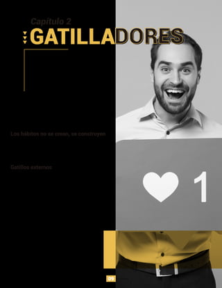 Los hábitos no se crean, se construyen
Los hábitos necesitan de una base, en este caso, los
gatillos son la base para cambiar un comportamiento
sostenido, es lo que nos mueve para realizar una acción.
Gatillos externos
Las tecnologías que cambia hábitos comienzan primero
cambiando un comportamiento a través de llamados a
la acción, directos y simples. Entre mayor sea el
portafolio de opciones, el usuario debe evaluar múltiples
opciones que pueden causar duda, confusión o
abandono. Al reducir la necesidad de pensar para tomar
la siguiente acción, se aumentan las probabilidades para
que la acción deseada ocurra inconscientemente.
Instagram es un claro ejemplo de un gran entendimiento
de la tecnología y psicología. Sus 150 millones de
usuarios no se dan cuenta que están enganchadas a la
aplicación, pero ¿Qué ha generado estas conductas en
sus usuarios?
Capítulo 2
GATILLADORES
09
 