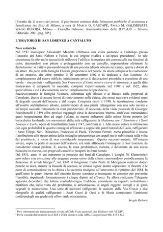 [Estratto da: Il tesoro dei poveri. Il patrimonio artistico delle Istituzioni pubbliche di assistenza e
beneficenza (ex Eca) di Milano, a cura di MARCO G. BASCAPÈ, PAOLO M. GALIMBERTI,
SERGIO REBORA, Milano – Cinisello Balsamo: Amministrazione delle II.PP.A.B. – Silvana
Editoriale, 2001, pag. 385]

L’ORATORIO DI SAN LORENZO A CANTALUPO

Note artistiche
Nel 1597 monsignor Alessandro Mazenta effettuava una visita pastorale a Cantalupo presso
l’oratorio dei Santi Nabore e Felice, la cui origine risaliva a un’epoca precedente1. In tale
circostanza fu rilevata la necessità di riallestire l’edificio in maniera più consona alle sue funzioni di
culto, decorandolo con pitture e proteggendolo con un cancello, imponendone altrimenti la
demolizione: si trattava presumibilmente di una piccola edicola ubicata nei campi, aperta e dotata di
un altare. Da parte della famiglia Olocati, proprietaria del podere, fu allora intrapresa la costruzione
di un oratorio, che ebbe termine il 26 settembre 1602 e fu dedicato a San Lorenzo. Al
completamento del nuovo edificio, inizialmente privo di decorazioni pittoriche a eccezione di una
tavola – ora perduta - raffigurante San Francesco d’Assisi mentre riceve le stimmate, a quella data
mancavano il campanile la sacrestia, compiuti rispettivamente nel 1609 e nel 1622, data
quest’ultima a cui è documentato anche l’ampliamento del presbiterio.
Successivamente la famiglia Vismara, subentrata agli Olocati e ai Brocco nella proprietà di
Cantalupo, decise di attuare lavori di rinnovamento nella chiesa, che ormai mostrava evidenti segni
di degrado causati dall’incuria e dal tempo. Compiuta entro il 1740, la ricostruzione condusse
all’assetto architettonico attuale, caratterizzato di una pianta rettangolare con una sola navata e
un’ampia sacrestia retrostante la zona presbiteriale. Il resoconto della visita pastorale di Giuseppe
Pozzobonelli (1749) offre preziosi ragguagli circa la decorazione interna, anch’essa tramandatasi
quasi integralmente fino ad oggi: l’altare, in marmi policromi dalle ariose forme proprie del
barocchetto lombardo, era sormontato dalla pala raffigurante la Madonna con il Bambino e i Santi
Lorenzo e Carlo, opera di Giambattista Sassi (1747, confronta n. ). Allo stesso autore si riferiscono
con ogni probabilità le quattro immagini affrescate a coppie alle pareti laterali dell’aula, raffiguranti
i Santi Filippo Neri, Domenico, Francesco di Paola, Vincenzo Ferreri; meno plausibile è invece
l’attribuzione allo stesso artista della medaglia settecentesca con angeli tra le nubi situata sulla volta
del presbiterio, a meno di non considerarla ampiamente ridipinta successivamente. All’esterno
invece, sopra la porta di accesso dell’oratorio, era stata affrescata l’immagine di San Lorenzo, da
considerare ormai perduta. E, ancora, la zona presbiteriale, rialzata, è delimitata da una coeva
balaustra in marmo, con pregevoli cancelli e parapetti in ferro battuto.
Dal 1831, anno in cui entrarono in possesso dei beni di Cantalupo, i Luoghi Pii Elemosinieri
provvidero con attenzione alle esigenze conservative della chiesa rinnovandone periodicamente la
dotazione di arredi liturgici2; nel 1845 il falegname Carlo Piatti di Melegnano realizzò dodici
panche in noce, mentre la bussola di accesso, le cimase lignee dorate soprastanti le finestre e le
porte di comunicazione tra la chiesa e la sacrestia risalgono all’intervento di ripristino del 1884. In
quell’anno le pareti interne dell’oratorio furono scrostate e intonacate in cemento per prevenire
l’umidità, rispettando fortunatamente i cinque dipinti ad affresco. Fu allora realizzato l’elegante
apparato decorativo che tuttora contraddistingue l’edificio, consistente in riquadri architettonici
mistilinei che, nella volta del presbiterio, si arricchiscono di angeli reggenti cartigli e di girali
vegetali in monocromo. Una serie di incisioni raffiguranti le stazioni della Via Crucis e due
oleografie di qualità raffiguranti i Sacri Cuori di Gesù e di Maria completano l’ambiente
conferendogli una gradevole allure tardo ottocentesca.
                                                                                           Sergio Rebora


1
    Per i riferimenti alle visite pastorali si veda ASDMi, Visite pastorali, San Giuliano voll. VI-XIV.
2
    Per le vicende dell’oratorio tra il XIX e il XX secolo si veda AIMi, Giuspatronati 806, 815 e 822.
 