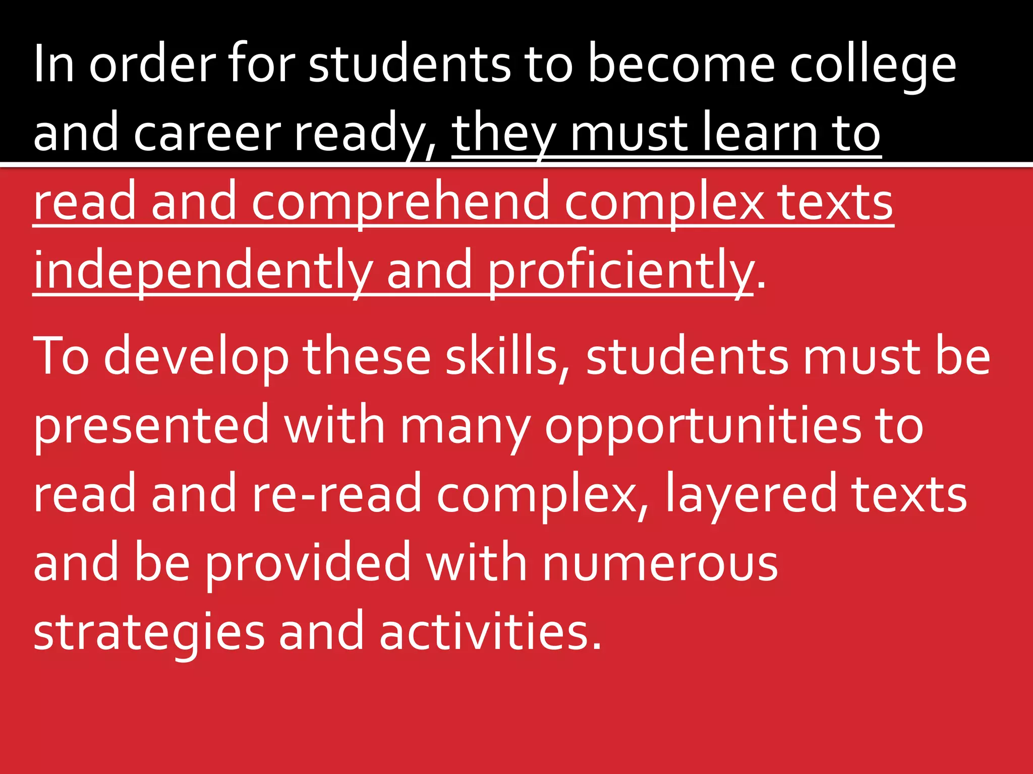In order for students to become college and career ready, they must learn to read and comprehend complex texts independently and proficiently. 
To develop these skills, students must be presented with many opportunities to read and re-read complex, layered texts and be provided with numerous strategies and activities.  