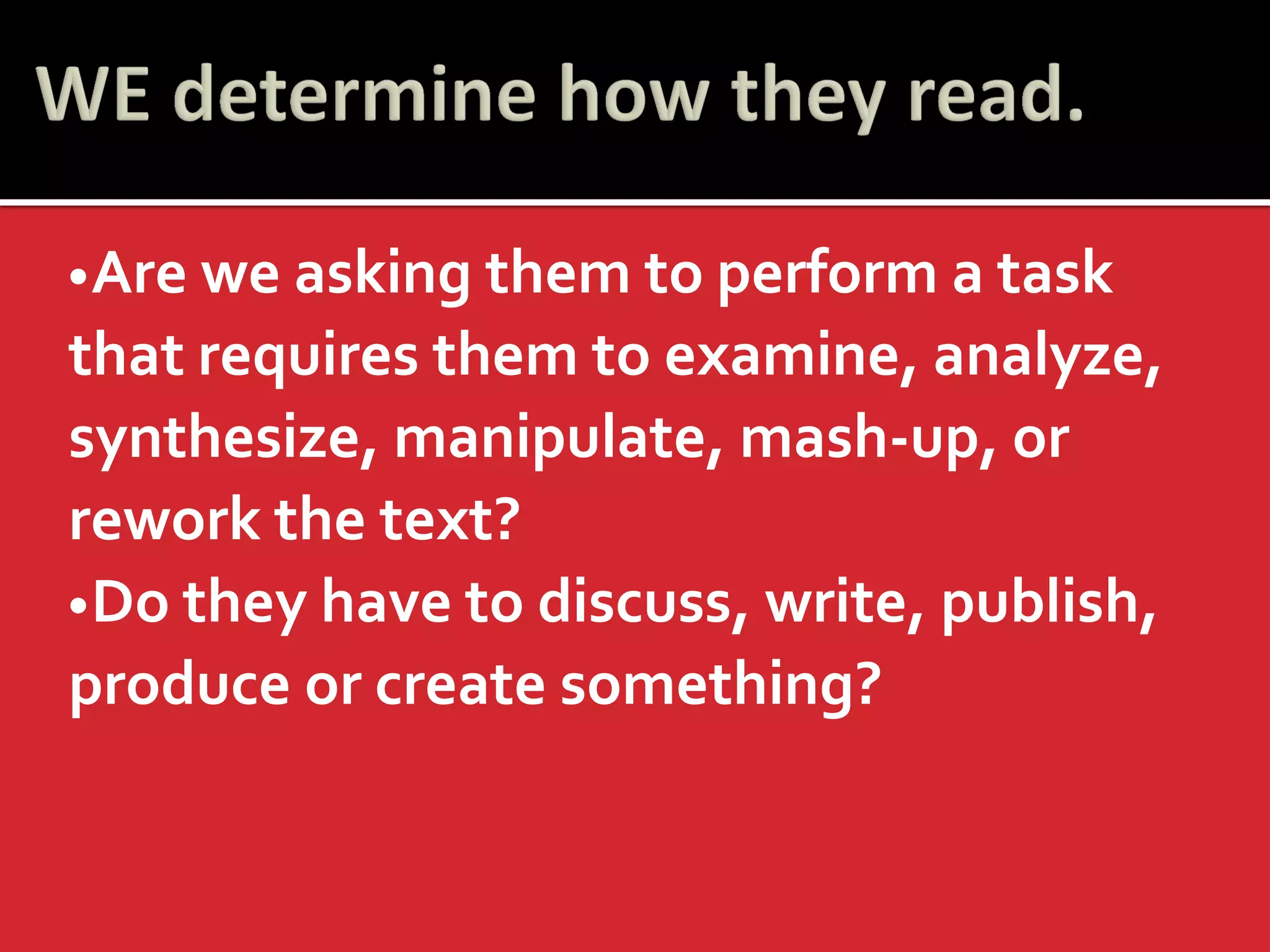 •Are we asking them to perform a task that requires them to examine, analyze, synthesize, manipulate, mash-up, or rework the text? 
•Do they have to discuss, write, publish, produce or create something?  