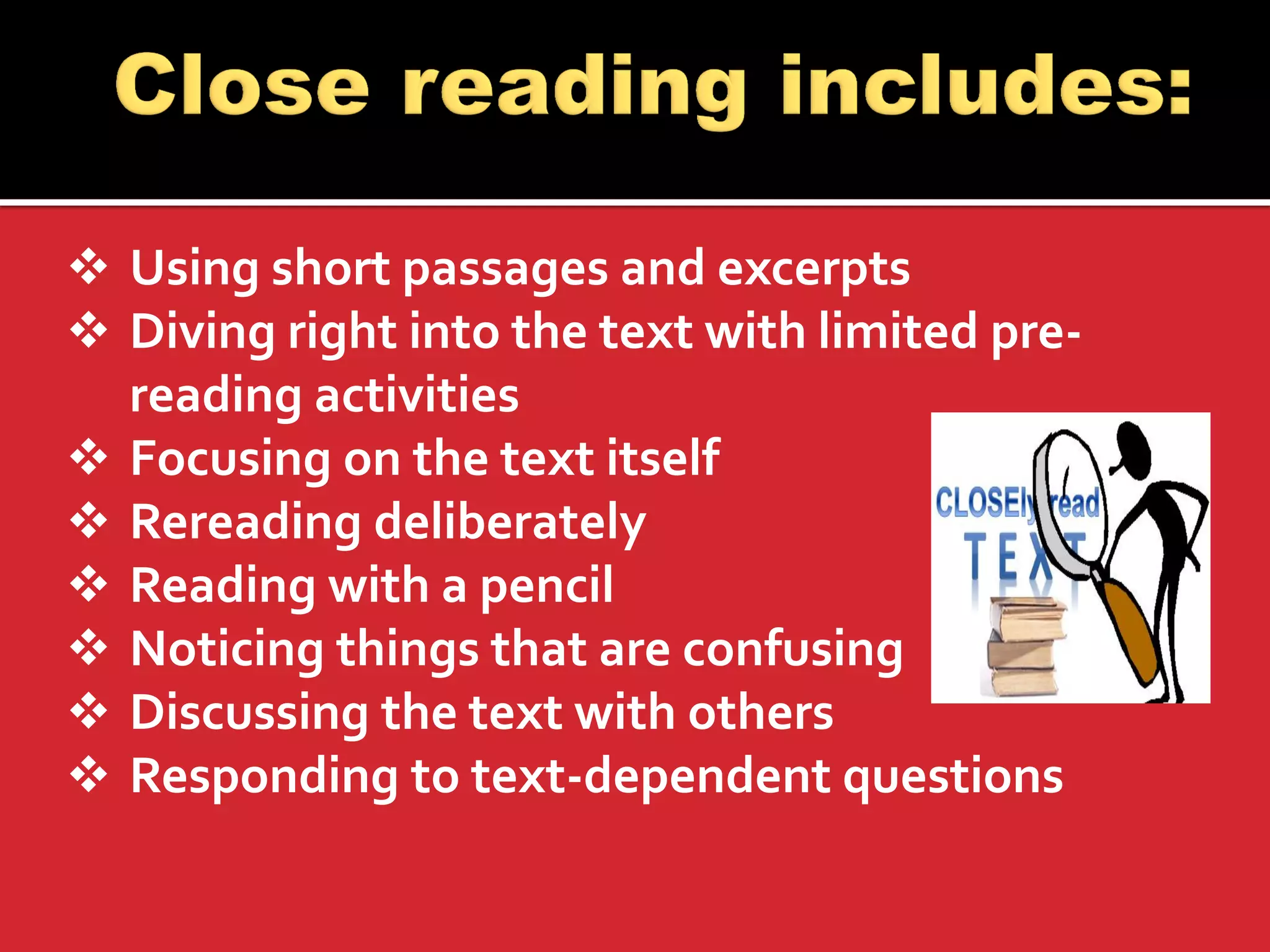 Using short passages and excerpts 
Diving right into the text with limited pre- reading activities 
Focusing on the text itself 
Rereading deliberately 
Reading with a pencil 
Noticing things that are confusing 
Discussing the text with others 
Responding to text-dependent questions 
 