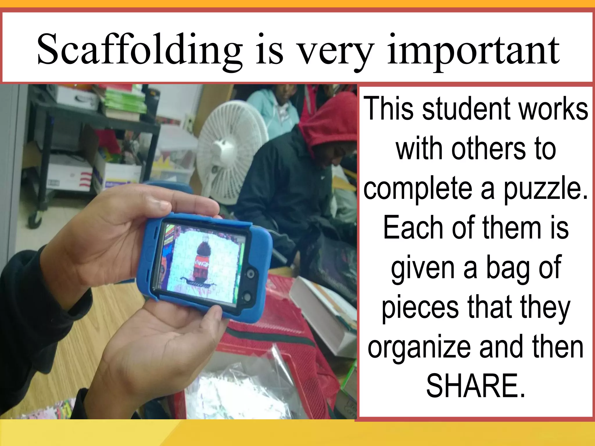 Scaffolding is very important 
This student works with others to complete a puzzle. Each of them is given a bag of pieces that they organize and then SHARE.  