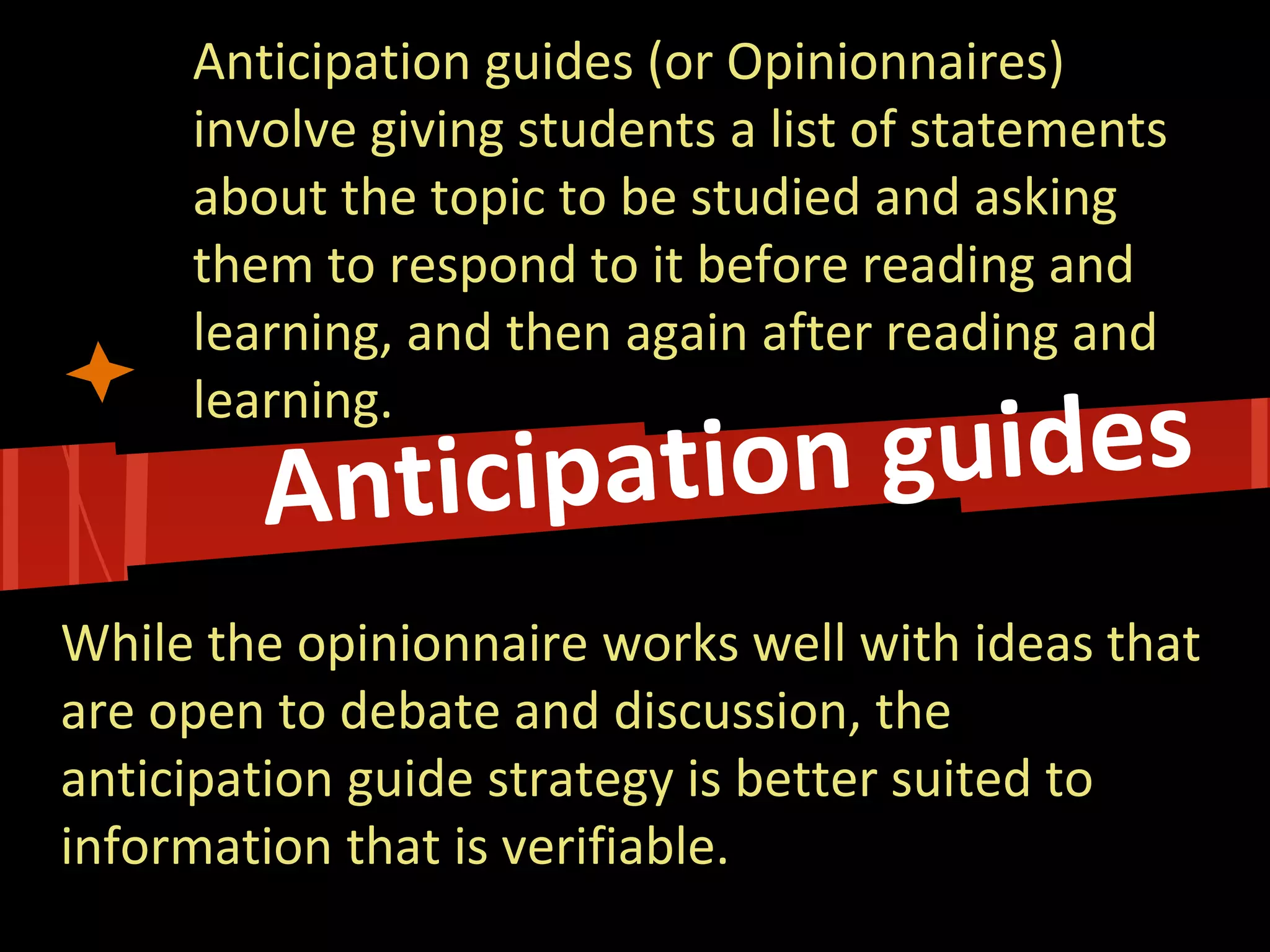 Anticipation guides (or Opinionnaires) involve giving students a list of statements about the topic to be studied and asking them to respond to it before reading and learning, and then again after reading and learning. 
While the opinionnaire works well with ideas that are open to debate and discussion, the anticipation guide strategy is better suited to information that is verifiable.  