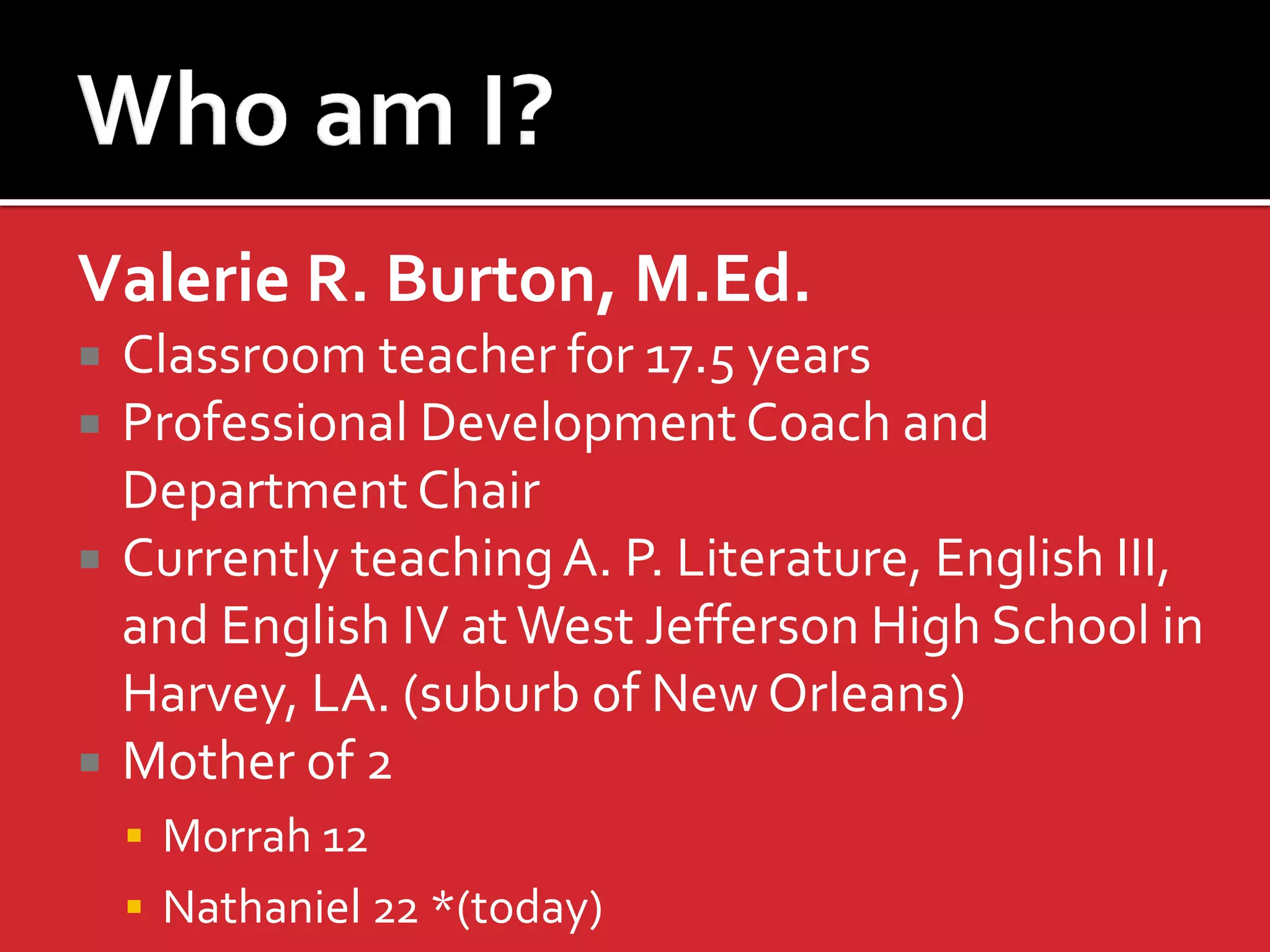 Valerie R. Burton, M.Ed. 
Classroom teacher for 17.5 years 
Professional Development Coach and Department Chair 
Currently teaching A. P. Literature, English III, and English IV at West Jefferson High School in Harvey, LA. (suburb of New Orleans) 
Mother of 2 
Morrah 12 
Nathaniel 22 *(today)  