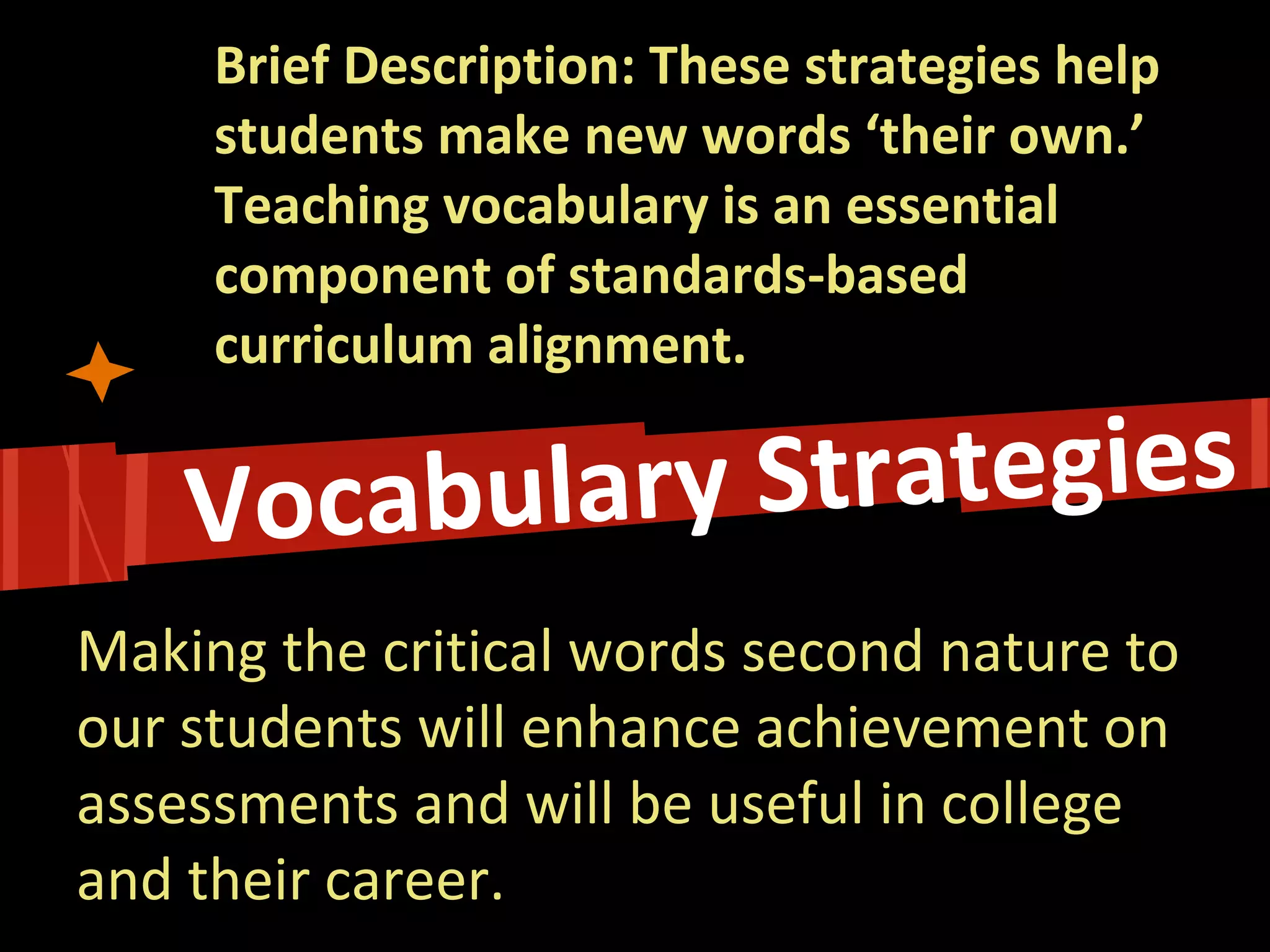 Brief Description: These strategies help students make new words ‘their own.’ Teaching vocabulary is an essential component of standards-based curriculum alignment. 
Making the critical words second nature to our students will enhance achievement on assessments and will be useful in college and their career.  