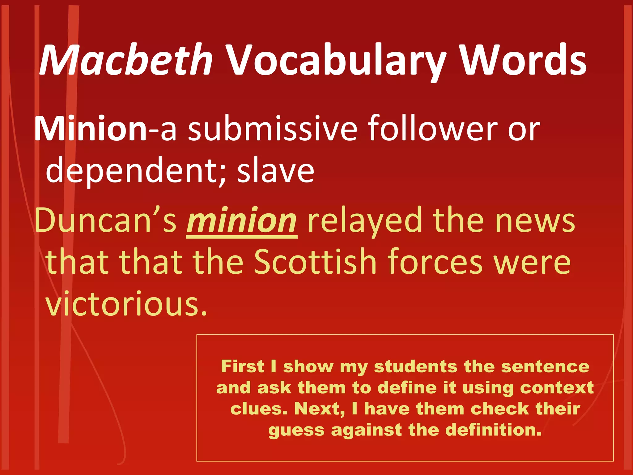 Macbeth Vocabulary Words 
Minion-a submissive follower or dependent; slave 
Duncan’s minion relayed the news that that the Scottish forces were victorious. 
First I show my students the sentence and ask them to define it using context clues. Next, I have them check their guess against the definition.  