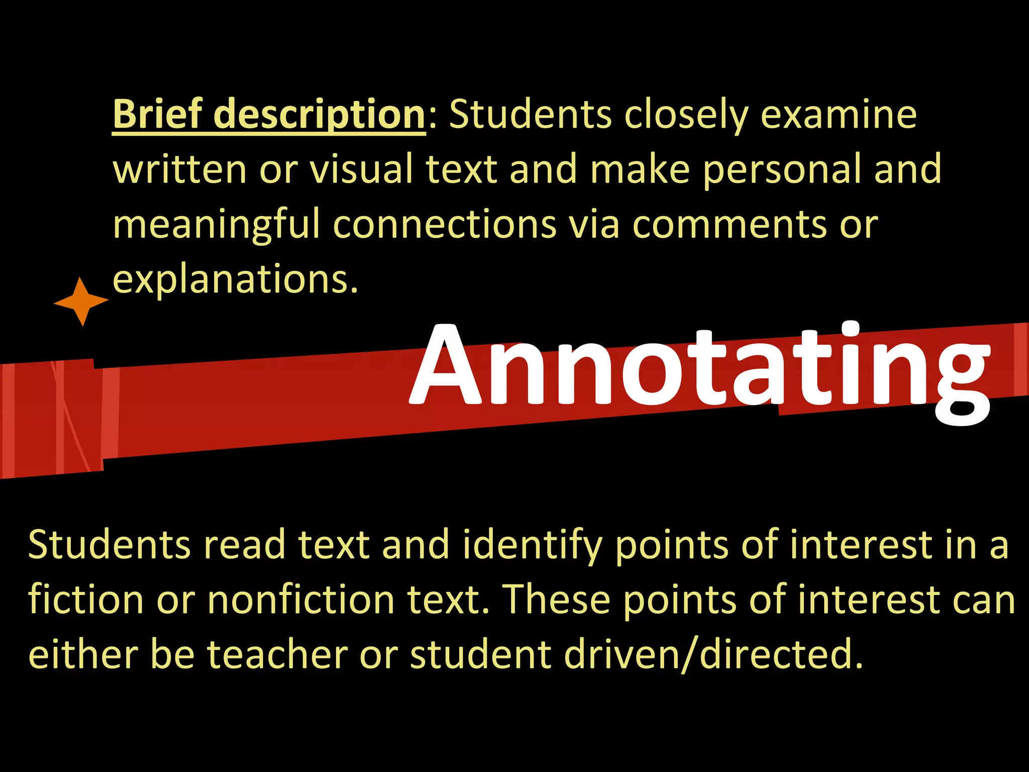 Annotating 
Brief description: Students closely examine written or visual text and make personal and meaningful connections via comments or explanations. 
Students read text and identify points of interest in a fiction or nonfiction text. These points of interest can either be teacher or student driven/directed.  