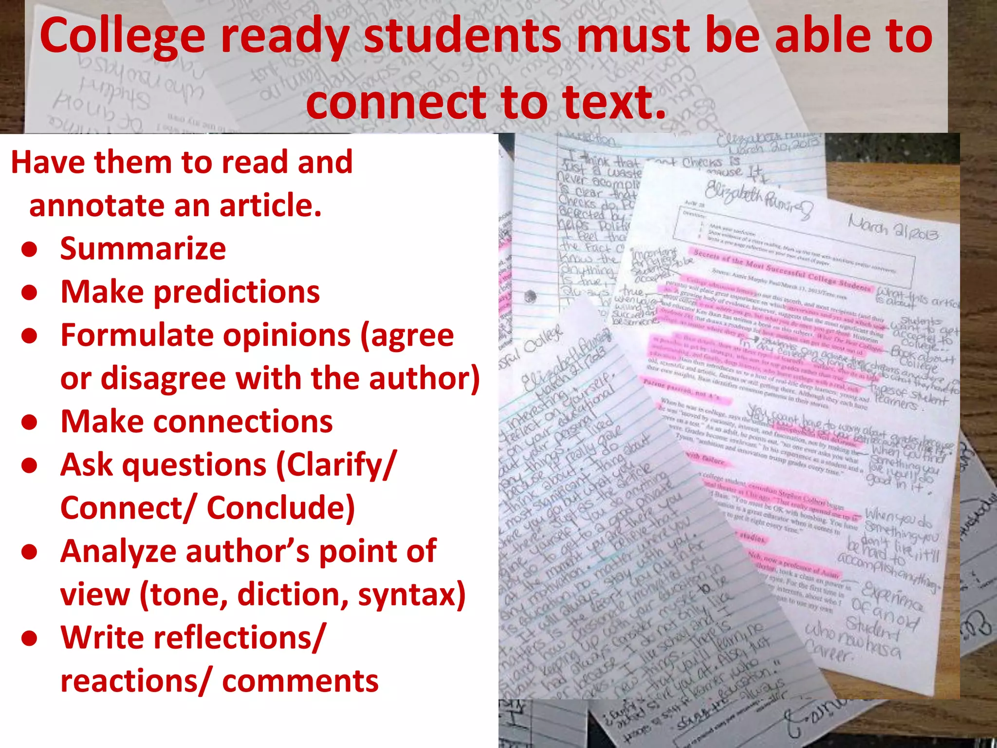 College ready students must be able to connect to text. 
Have them to read and annotate an article. 
●Summarize 
●Make predictions 
●Formulate opinions (agree or disagree with the author) 
●Make connections 
●Ask questions (Clarify/ Connect/ Conclude) 
●Analyze author’s point of view (tone, diction, syntax) 
●Write reflections/ reactions/ comments 
 