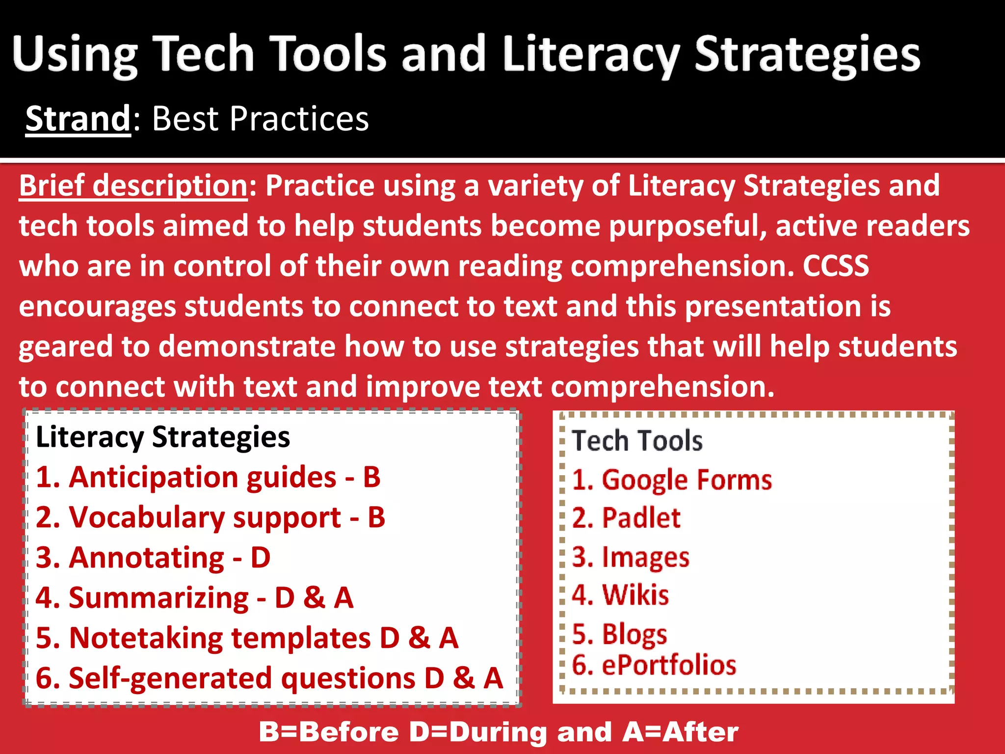 Brief description: Practice using a variety of Literacy Strategies and tech tools aimed to help students become purposeful, active readers who are in control of their own reading comprehension. CCSS encourages students to connect to text and this presentation is geared to demonstrate how to use strategies that will help students to connect with text and improve text comprehension. 
Strand: Best Practices 
Literacy Strategies 
1. Anticipation guides - B 
2. Vocabulary support - B 
3. Annotating - D 
4. Summarizing - D & A 
5. Notetaking templates D & A 
6. Self-generated questions D & A 
B=Before D=During and A=After  