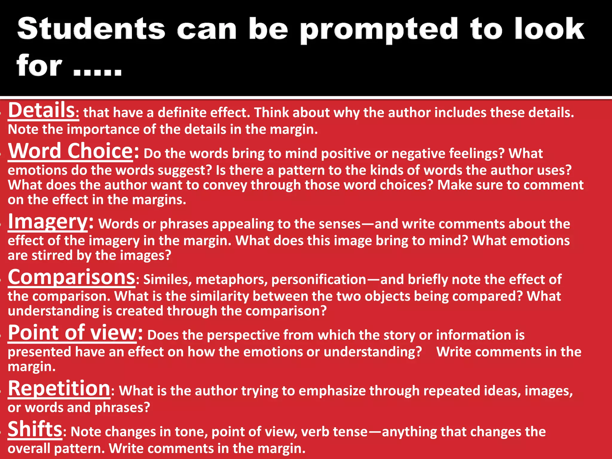 •Details: that have a definite effect. Think about why the author includes these details. Note the importance of the details in the margin. 
•Word Choice: Do the words bring to mind positive or negative feelings? What emotions do the words suggest? Is there a pattern to the kinds of words the author uses? What does the author want to convey through those word choices? Make sure to comment on the effect in the margins. 
•Imagery: Words or phrases appealing to the senses—and write comments about the effect of the imagery in the margin. What does this image bring to mind? What emotions are stirred by the images? 
•Comparisons: Similes, metaphors, personification—and briefly note the effect of the comparison. What is the similarity between the two objects being compared? What understanding is created through the comparison? 
•Point of view: Does the perspective from which the story or information is presented have an effect on how the emotions or understanding? Write comments in the margin. 
•Repetition: What is the author trying to emphasize through repeated ideas, images, or words and phrases? 
•Shifts: Note changes in tone, point of view, verb tense—anything that changes the overall pattern. Write comments in the margin.  