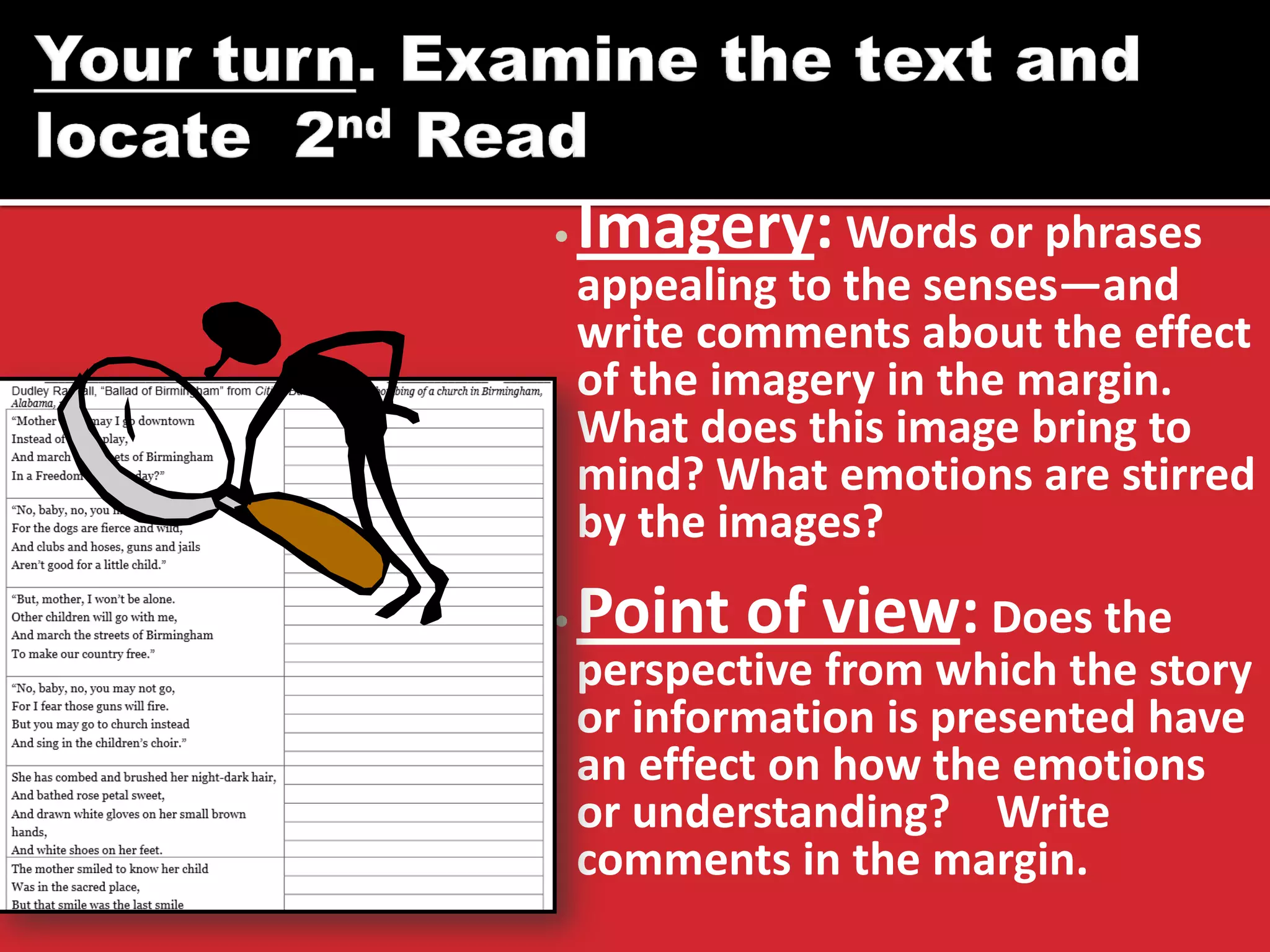 •Imagery: Words or phrases appealing to the senses—and write comments about the effect of the imagery in the margin. What does this image bring to mind? What emotions are stirred by the images? 
•Point of view: Does the perspective from which the story or information is presented have an effect on how the emotions or understanding? Write comments in the margin.  