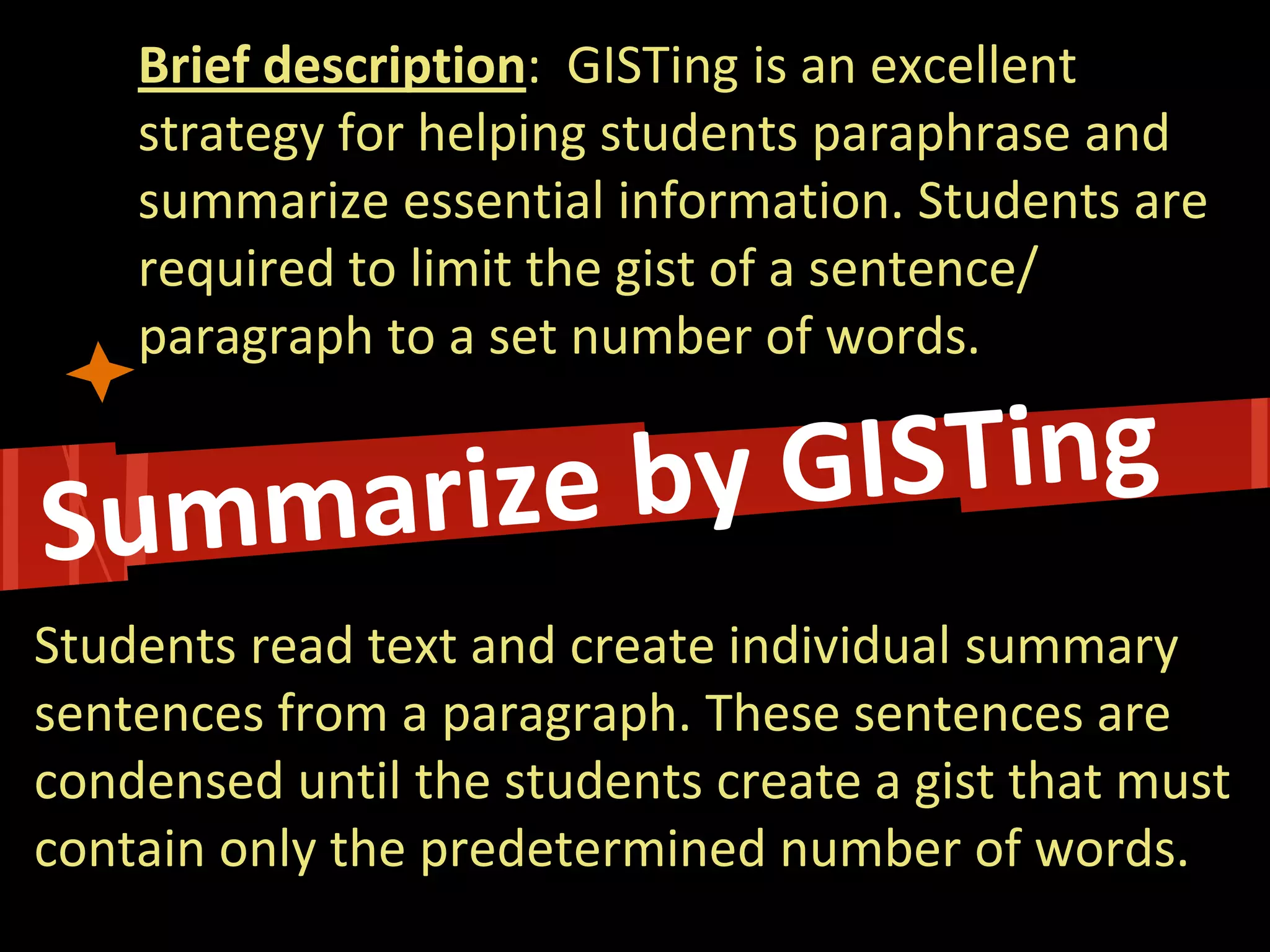 Brief description: GISTing is an excellent strategy for helping students paraphrase and summarize essential information. Students are required to limit the gist of a sentence/ paragraph to a set number of words. 
Students read text and create individual summary sentences from a paragraph. These sentences are condensed until the students create a gist that must contain only the predetermined number of words.  