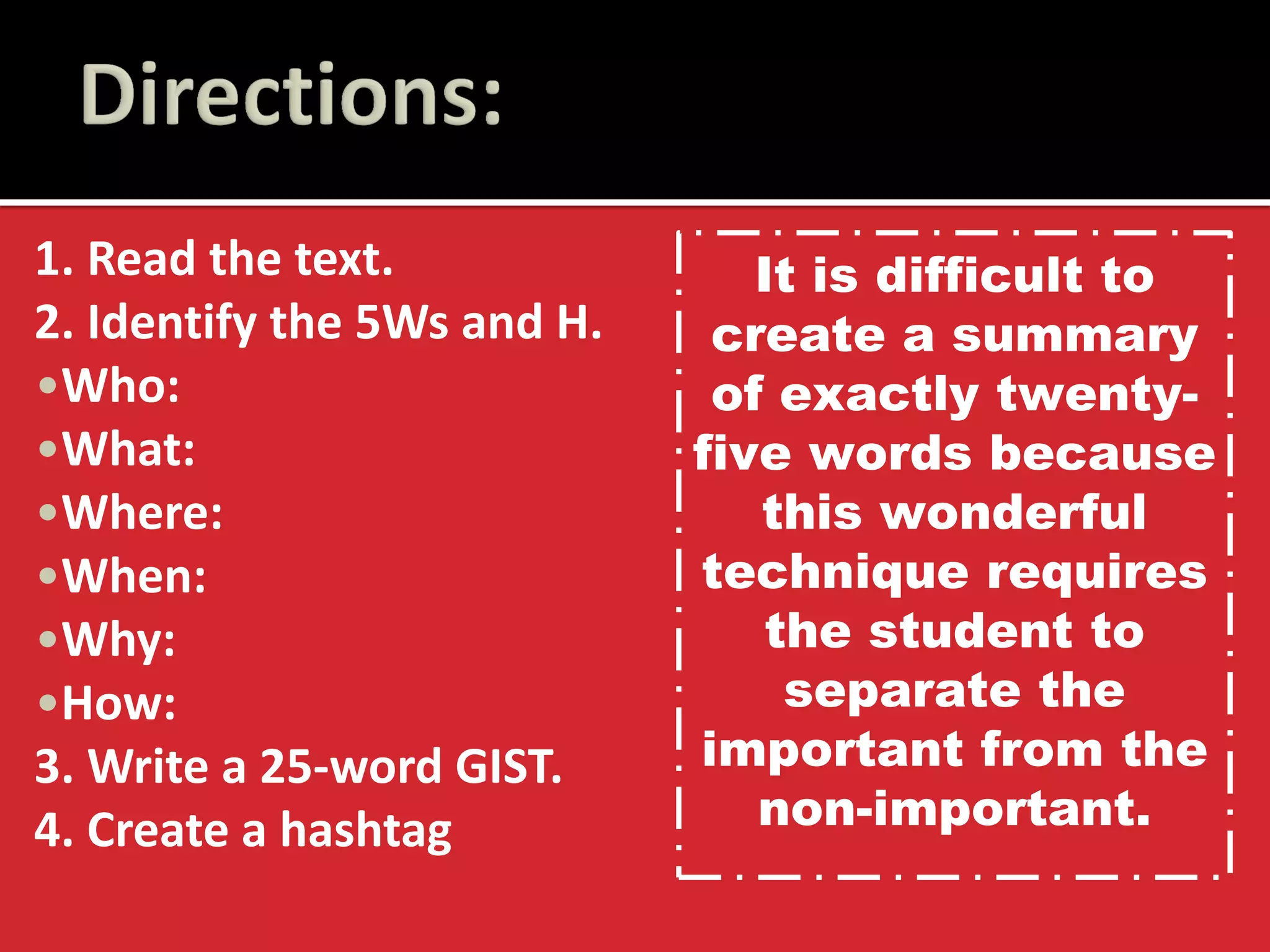 1. Read the text. 
2. Identify the 5Ws and H. 
•Who: 
•What: 
•Where: 
•When: 
•Why: 
•How: 
3. Write a 25-word GIST. 
4. Create a hashtag 
It is difficult to create a summary of exactly twenty- five words because this wonderful technique requires the student to separate the important from the non-important.  
