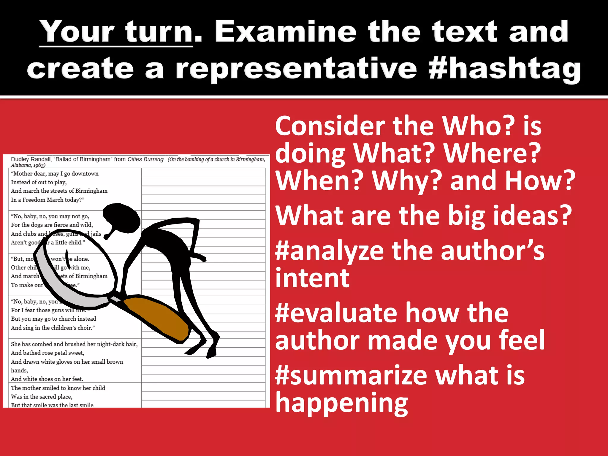 Consider the Who? is 
doing What? Where? 
When? Why? and How? 
What are the big ideas? 
#analyze the author’s 
intent 
#evaluate how the 
author made you feel 
#summarize what is 
happening 
 