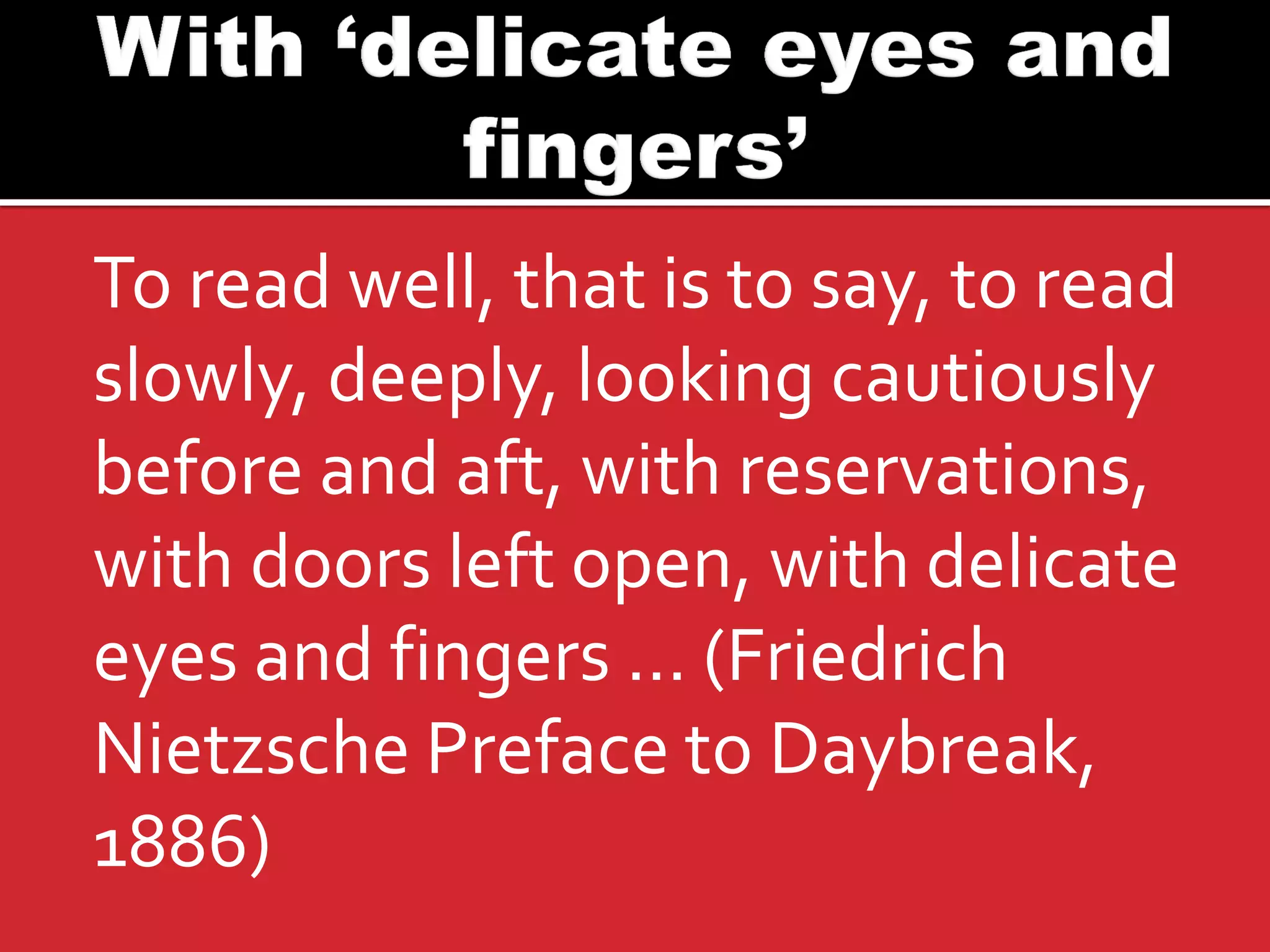 To read well, that is to say, to read slowly, deeply, looking cautiously before and aft, with reservations, with doors left open, with delicate eyes and fingers … (Friedrich Nietzsche Preface to Daybreak, 1886)  