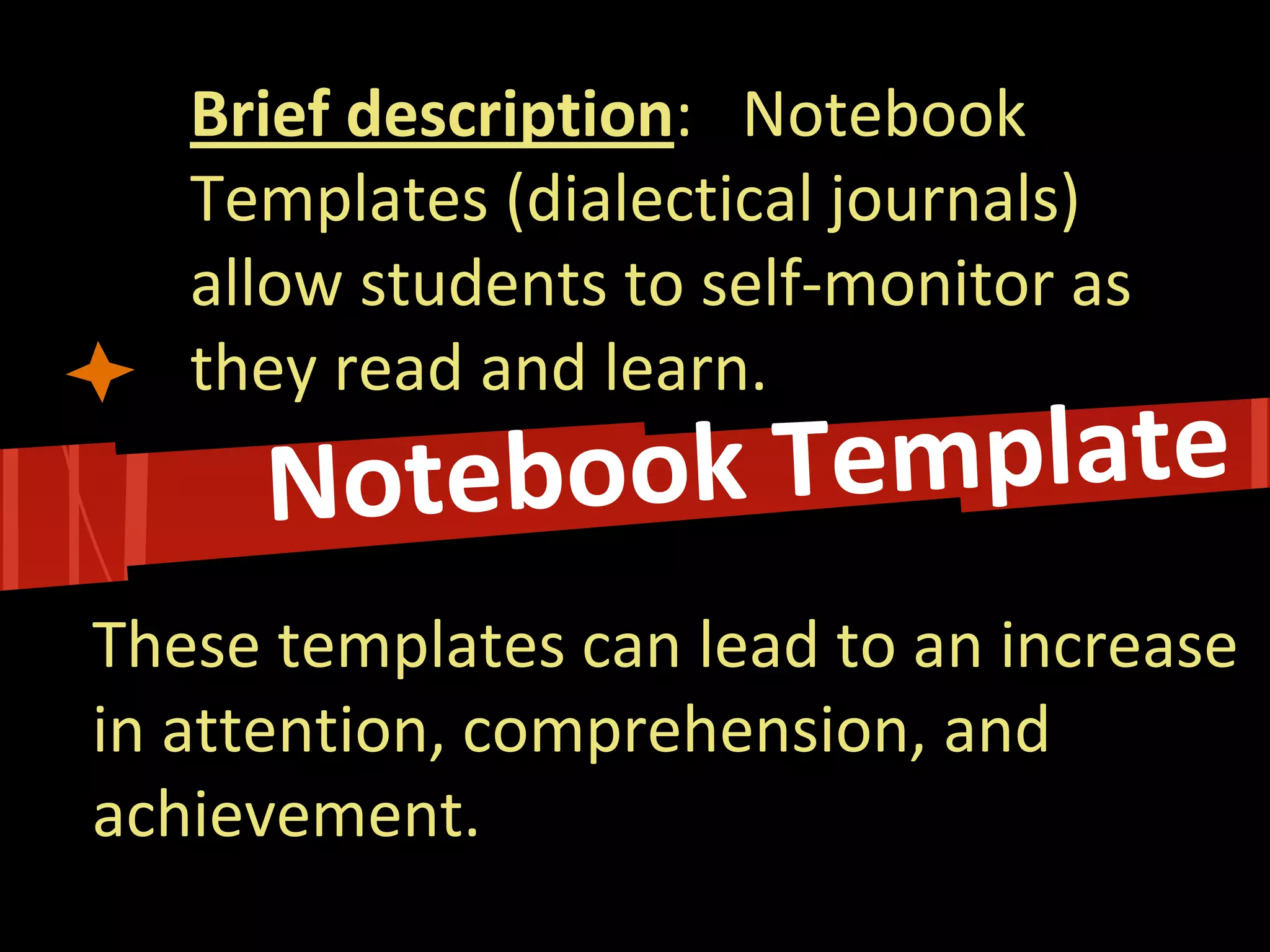 Brief description: Notebook Templates (dialectical journals) allow students to self-monitor as they read and learn. 
These templates can lead to an increase in attention, comprehension, and achievement.  